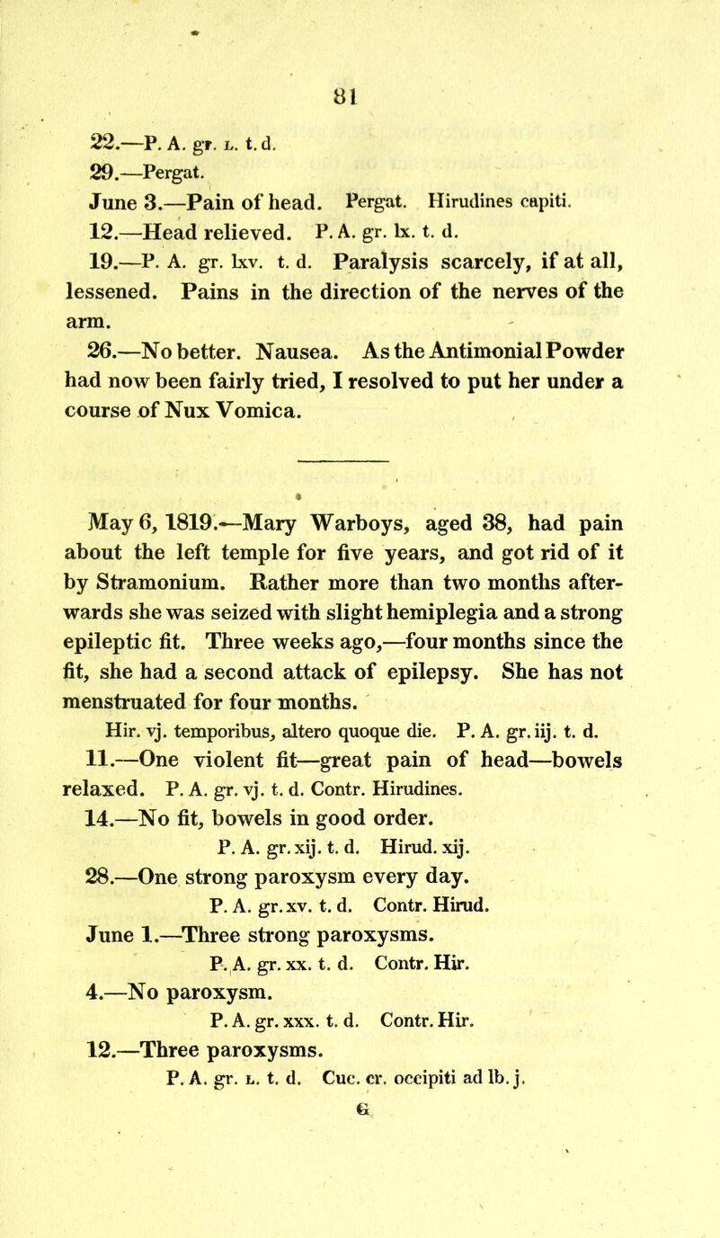 22.—P. A. gr. l. t. d. 29.—Pergat. June 3.—Pain of head. Pergat. Hirudines capiti. 12.—Head relieved. P. A. gr. lx. t. d. 19.—P. A. gr. lxv. t. d. Paralysis scarcely, if at all, lessened. Pains in the direction of the nerves of the arm. 26.—No better. Nausea. As the Antimonial Powder had now been fairly tried, I resolved to put her under a course of Nux Vomica. May 6,1819.—Mary Warboys, aged 38, had pain about the left temple for five years, and got rid of it by Stramonium. Rather more than two months after- wards she was seized with slight hemiplegia and a strong epileptic fit. Three weeks ago,—four months since the fit, she had a second attack of epilepsy. She has not menstruated for four months. Hir. vj. temporibus, altero quoque die. P. A. gr.iij. t. d. 11. —One violent fit—great pain of head—bowels relaxed. P. A. gr. vj. t. d. Contr. Hirudines. 14.—No fit, bowels in good order. P. A. gr. xij. t. d. Hirud. xij. 28.—One strong paroxysm every day. P. A. gr.xv. t. d. Contr. Hirud. June 1.—Three strong paroxysms. P. A. gr. xx. t. d. Contr. Hir. 4.—No paroxysm. P. A. gr. xxx. t. d. Contr. Hir. 12. —Three paroxysms. P. A. gr. l. t. d. Cue. cr. occipiti ad lb. j. 6