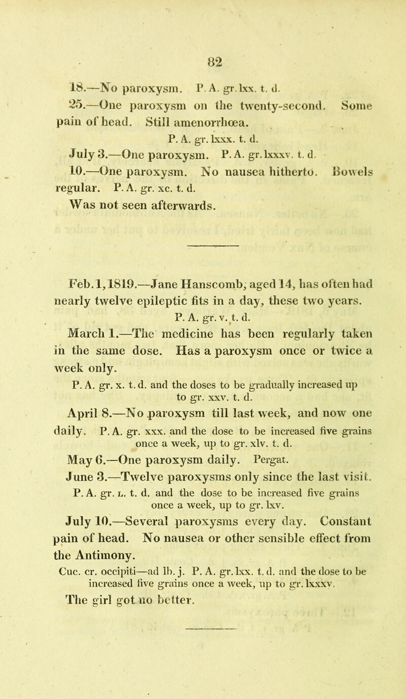 18.—No paroxysm. P. A. gr.lxx. t. d. 25.—One paroxysm on the twenty-second. Some pain of head. Still amenorrhoea. P. A. gr. lxxx. t. d. July 3.—One paroxysm. P A. gr.lxxxv. t. d. 10.—One paroxysm. No nausea hitherto. Bowels regular. P. A. gr. xc. t. d. Was not seen afterwards. Feb. 1,1819.—Jane Hanscomb, aged 14, has often had nearly twelve epileptic fits in a day, these two years. P. A. gr. v. t. d. March 1.—The medicine has been regularly taken in the same dose. Has a paroxysm once or twice a week only. P. A. gr. x. t. d. and the doses to be gradually increased up to gr. xxv. t. d. April 8.—No paroxysm till last week, and now one daily. P. A. gr. xxx. and the dose to be increased five grains once a week, up to gr. xlv. t. d. May 6.—One paroxysm daily. Pergat. June 3.—Twelve paroxysms only since the last visit. P. A. gr. l. t. d. and the dose to be increased five grains once a week, up to gr. lxv. July 10 .—Several paroxysms every day. Constant pain of head. No nausea or other sensible effect from the Antimony. Cue. cr. occipiti—ad lb. j. P. A. gr. Lxx. t. d. and the dose to be increased five grains once a week, up to gr.lxxxv. The girl got no better.