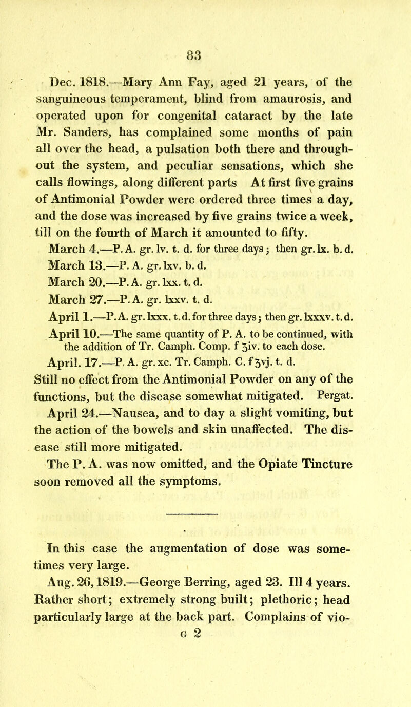 Dec. 18X8.—Mary Ann Fay, aged 21 years, of the sanguineous temperament, blind from amaurosis, and operated upon for congenital cataract by the late Mr. Sanders, has complained some months of pain all over the head, a pulsation both there and through- out the system, and peculiar sensations, which she calls flowings, along different parts At first five grains of Antimonial Powder were ordered three times a day, and the dose was increased by five grains twice a week, till on the fourth of March it amounted to fifty. March 4.—P. A. gr. lv. t. d. for three days j then gr. lx. b. d. March 13.—P. A. gr. lxv. b. d. March 20.—P. A. gr. lxx. t. d. March 27.—P. A. gr. Ixxv. t. d. April 1.—P. A. gr. Ixxx. t.d. for three days $ then gr. lxxxv. t.d. April 10.—The same quantity of P. A. to be continued, with the addition of Tr. Camph. Comp, f 5iv. to each dose. April. 17.—P A. gr. xc. Tr. Camph. C. f 5yj. t. d. Still no effect from the Antimonial Powder on any of the functions, but the disease somewhat mitigated. Pergat. April 24.—Nausea, and to day a slight vomiting, but the action of the bowels and skin unaffected. The dis- ease still more mitigated. The P. A. was now omitted, and the Opiate Tincture soon removed all the symptoms. In this case the augmentation of dose was some- times very large. Aug. 26,1819.—George Berring, aged 23. Ill 4 years. Rather short; extremely strong built; plethoric; head particularly large at the back part. Complains of vio- g 2