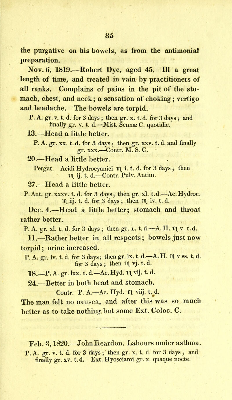 the purgative on his bowels, as from the antimonial preparation. Nov. 6, 1819.—Robert Dye, aged 45. Ill a great length of time, and treated in vain by practitioners of all ranks. Complains of pains in the pit of the sto- mach, chest, and neck; a sensation of choking; vertigo and headache. The bowels are torpid. P. A. gr. v. t. d. for 3 days ; then gr. x. t. d. for 3 days j and finally gr. v. t. d.—Mist. Sennae C. quotidie. 13.—Head a little better. P. A. gr. xx. t. d. for 3 days ; then gr. xxv. t. d. and finally gr. xxx.—Contr. M. S. C. 20.—Head a little better. Pergat. Acidi Hydrocyaniei Hf i. t. d. for 3 days $ then ill ij. t. d.—Contr. Pulv. Antim. 27.—Head a little better. P. Ant. gr. xxxv. t. d. for 3 days; then gr. xl. t.d.—Ac.Hydroc. ill iij. t. d. for 3 days ; then iq. iv. t. d. Dec. 4.—Head a little better; stomach and throat rather better. P. A. gr. xl. t. d. for 3 days 5 then gr. l. t. d.—A. H. iq. v. t. d. 11.—Rather better in all respects; bowels just now torpid; urine increased. P. A. gr. lv. t. d. for 3 days; then gr. lx. t. d.—A. H. iq v ss. t. d. for 3 days 5 then Hi vj. t. d. 18.—P. A. gr. lxx. t. d.—Ac. Hyd. iq. vij. t. d. 24.—Better in both head and stomach. Contr. P. A—Ac. Hyd. in. viij. tyd. The man felt no nausea, and after this was so much better as to take nothing but some Ext. Coloc. C. Feb. 3,1820.—John Reardon. Labours under asthma. P. A. gr. v. t. d. for 3 days ; then gr. x. t. d. tor 3 days; and finally gr. xv. t. d. Ext. Hyosciami gr. x. quaque nocte.