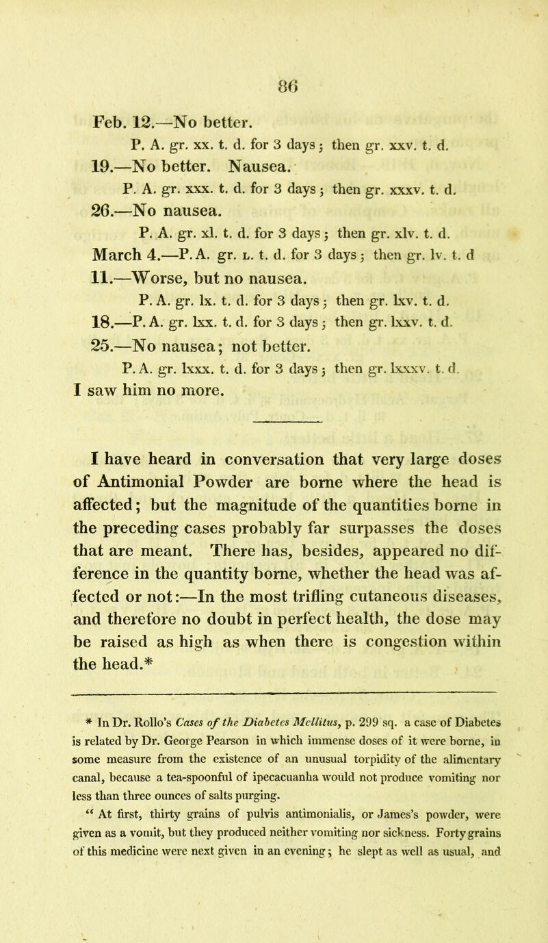 P. A. gr. xx. t. d. for 3 days; then gr. xxv. t. d. 19.—No better. Nausea. P. A. gr. xxx. t. d. for 3 days; then gr. xxxv. t. d. 26.—No nausea. P. A. gr. xl. t. d. for 3 days; then gr. xlv. t. d. March 4.—P. A. gr. l. t. d. for 3 days j then gr. Iv. t. d 11.—Worse, but no nausea. P. A. gr. lx. t. d. for 3 days 5 then gr. Lxv. t. d. 18.—P. A. gr. lxx. t. d. for 3 days 5 then gr. lxxv. t. d. 25.—No nausea; not better. P. A. gr. lxxx. t. d. for 3 days 5 then gr. lxxxv. t. d. I saw him no more. I have heard in conversation that very large doses of Antimonial Powder are borne where the head is affected; but the magnitude of the quantities borne in the preceding cases probably far surpasses the doses that are meant. There has, besides, appeared no dif- ference in the quantity borne, whether the head was af- fected or not:—In the most trifling cutaneous diseases, and therefore no doubt in perfect health, the dose may be raised as high as when there is congestion within the head.* * In Dr. Rollo’s Cases of the Diabetes Mellitus, p. 299 sq. a case of Diabetes is related by Dr. George Pearson in which immense doses of it were borne, in some measure from the existence of an unusual torpidity of the alimentary canal, because a tea-spoonful of ipecacuanha would not produce vomiting nor less than three ounces of salts purging. “ At first, thirty grains of pulvis antimonialis, or James’s powder, were given as a vomit, but they produced neither vomiting nor sickness. Forty grains of this medicine were next given in an evening; he slept as well as usual, and