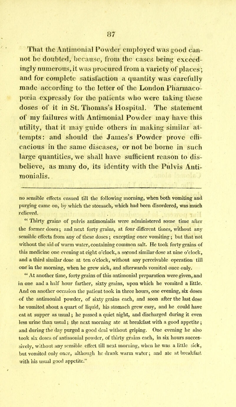 That the Antimonial Powder employed was good can- not be doubted, because, from the cases being exceed ingly numerous, it was procured from a variety of places; and for complete satisfaction a quantity was carefully made according to the letter of the London Pharmaco- poeia expressly for the patients who were taking these doses of it in St. Thomas’s Hospital. The statement of my failures with Antimonial Powder may have this utility, that it may guide others in making similar at- tempts: and should the James’s Powder prove effi- cacious in the same diseases, or not be borne in such large quantities, we shall have sufficient reason to dis- believe, as many do, its identity with the Pulvis Anti- monialis. no sensible effects ensued till the following morning, when both vomiting and purging came on, by which the stomach, which had been disordered, was much relieved. “ Thirty grains of pulvis antimonialis were administered some time after the former doses; and next forty grains, at four different times, without any sensible effects from any of these doses; excepting once vomiting; but that not without the aid of warm water, containing common salt. He took forty grains of this medicine one evening at eight o’clock, a second similar dose at nine o’clock, and a third similar dose at ten o’clock, without any perceivable operation till one in the morning, when he grew sick, and afterwards vomited once only. “ At another time, forty grains of this antimonial preparation were given, and in one and a half hour farther, sixty grains, upon which he vomited a little. And on another occasion the patient took in three hours, one evening, six doses of the antimonial powder, of sixty grains each, and soon after the last dose he vomited about a quart of liquid, his stomach grew easy, and he could have eat at supper as usual; he passed a quiet night, and discharged during it even less urine than usual; the next morning ate at breakfast with a good appetite; and during the day purged a good deal without griping. One evening he also took six doses of antimonial powder, of thirty grains each, in six hours succes- sively, without any sensible effect till next morning, when he was a little sick, but vomited only once, although he drank warm water; and ate at breakfast with his usual good appetite.”