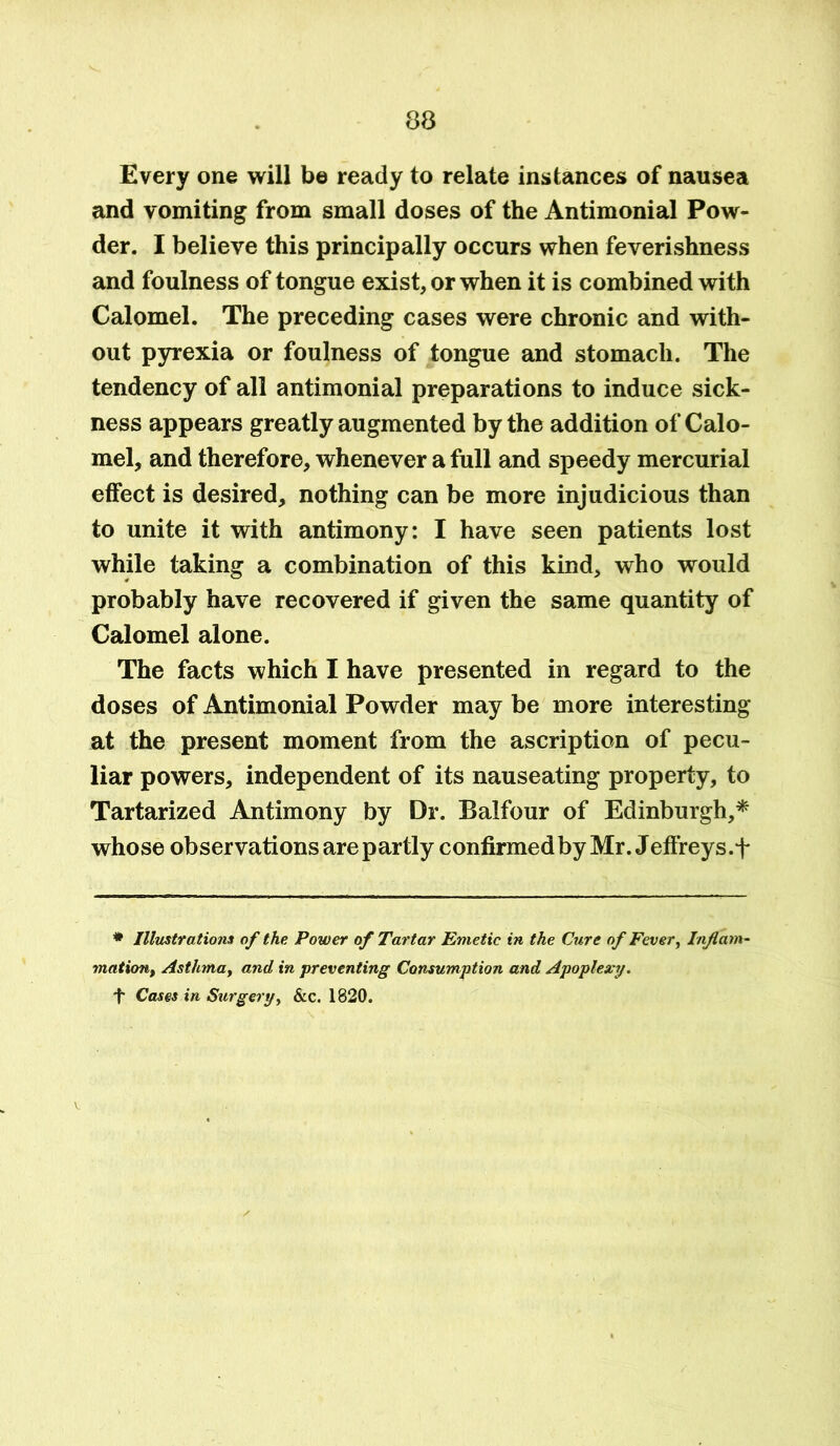 Every one will be ready to relate instances of nausea and vomiting from small doses of the Antimonial Pow- der. I believe this principally occurs when feverishness and foulness of tongue exist, or when it is combined with Calomel. The preceding cases were chronic and with- out pyrexia or foulness of tongue and stomach. The tendency of all antimonial preparations to induce sick- ness appears greatly augmented by the addition of Calo- mel, and therefore, whenever a full and speedy mercurial effect is desired, nothing can be more injudicious than to unite it with antimony: I have seen patients lost while taking a combination of this kind, who would probably have recovered if given the same quantity of Calomel alone. The facts which I have presented in regard to the doses of Antimonial Powder may be more interesting at the present moment from the ascription of pecu- liar powers, independent of its nauseating property, to Tartarized Antimony by Dr. Balfour of Edinburgh,* whose observations are partly confirmedby Mr. Jeffreys.f * Illustrations of the Power of Tartar Emetic in the Cure of Fever, Inflam- mation, Asthma, and in preventing Consumption and Apoplexy. ■f Cases in Surgery, &c. 1820.