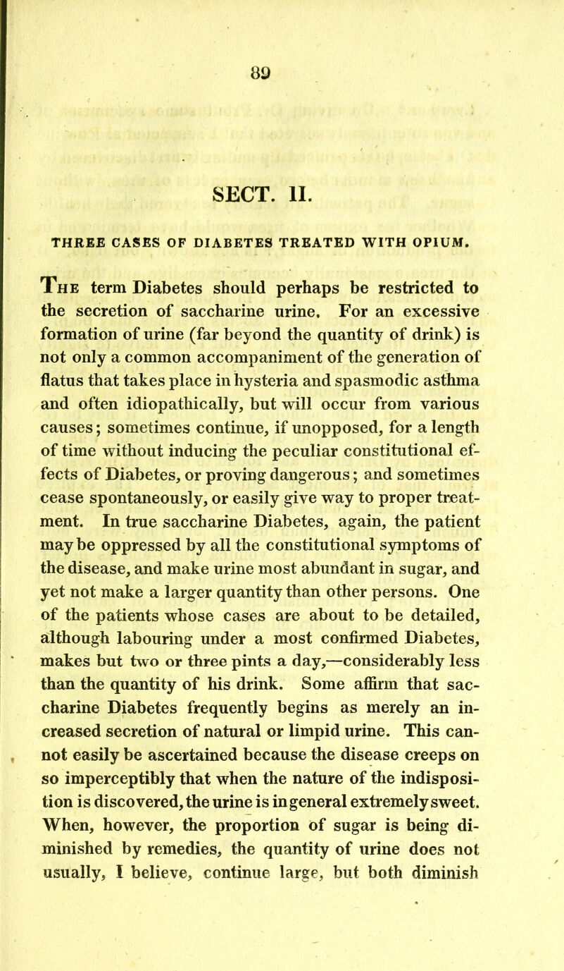 SECT. II. THREE CASES OF DIABETES TREATED WITH OPIUM. The term Diabetes should perhaps be restricted to the secretion of saccharine urine. For an excessive formation of urine (far beyond the quantity of drink) is not only a common accompaniment of the generation of flatus that takes place in hysteria and spasmodic asthma and often idiopathic ally, but will occur from various causes; sometimes continue, if unopposed, for a length of time without inducing the peculiar constitutional ef- fects of Diabetes, or proving dangerous; and sometimes cease spontaneously, or easily give way to proper treat- ment. In true saccharine Diabetes, again, the patient maybe oppressed by all the constitutional symptoms of the disease, and make urine most abundant in sugar, and yet not make a larger quantity than other persons. One of the patients whose cases are about to be detailed, although labouring under a most confirmed Diabetes, makes but two or three pints a day,—considerably less than the quantity of his drink. Some affirm that sac- charine Diabetes frequently begins as merely an in- creased secretion of natural or limpid urine. This can- not easily be ascertained because the disease creeps on so imperceptibly that when the nature of the indisposi- tion is discovered, the urine is ingeneral extremely sweet. When, however, the proportion of sugar is being di- minished by remedies, the quantity of urine does not usually, I believe, continue large, but both diminish