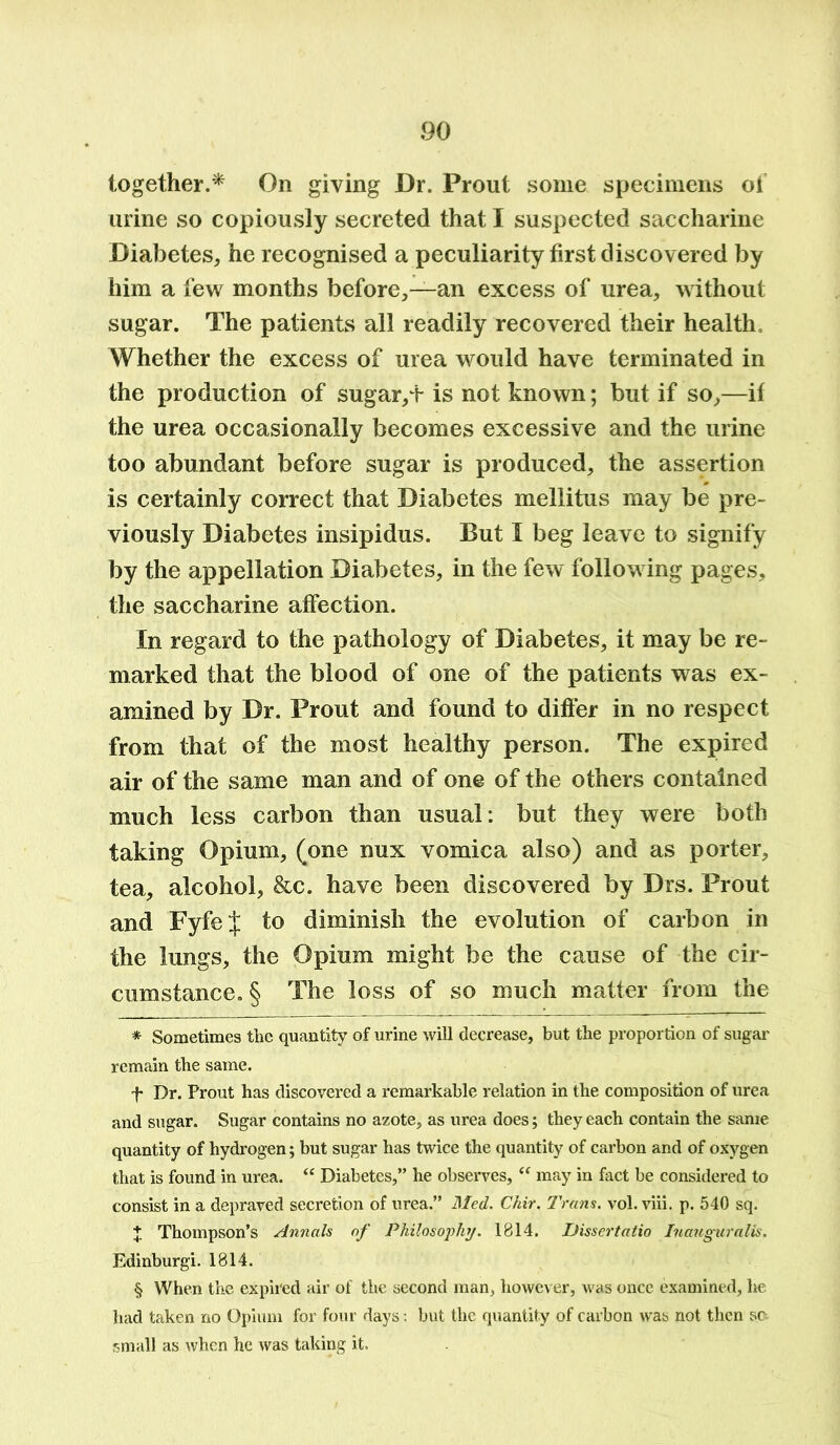 together.* * * § On giving Dr. Prout some specimens of urine so copiously secreted that I suspected saccharine Diabetes, he recognised a peculiarity first discovered by him a few months before,—an excess of urea, without sugar. The patients all readily recovered their health Whether the excess of urea would have terminated in the production of sugar,T is not known; but if so,—if the urea occasionally becomes excessive and the urine too abundant before sugar is produced, the assertion is certainly correct that Diabetes mellitus may be pre- viously Diabetes insipidus. But I beg leave to signify by the appellation Diabetes, in the few following pages, the saccharine affection. In regard to the pathology of Diabetes, it may be re- marked that the blood of one of the patients was ex- amined by Dr. Prout and found to differ in no respect from that of the most healthy person. The expired air of the same man and of one of the others contained much less carbon than usual: but they were both taking Opium, (one nux vomica also) and as porter, tea, alcohol, &c. have been discovered by Drs. Prout and FyfeJ to diminish the evolution of carbon in the lungs, the Opium might be the cause of the cir- cumstance. § The loss of so much matter from the * Sometimes the quantity of urine will decrease, but the proportion of sugar remain the same. f Dr. Prout has discovered a remarkable relation in the composition of urea and sugar. Sugar contains no azote, as urea does; they each contain the same quantity of hydrogen; but sugar has twice the quantity of carbon and of oxygen that is found in urea. “ Diabetes,” he observes, “ may in fact be considered to consist in a depraved secretion of urea.” Med. Chit. Trans, vol. viii. p. 540 sq. + Thompson’s Annals of Philosophy. 1814. Dissertatio Inauguralis. Edinburgi. 1814. § When the expired air of the second man, however, was once examined, he had taken no Opium for four days: but the quantity of carbon was not then sc small as when he was taking it.