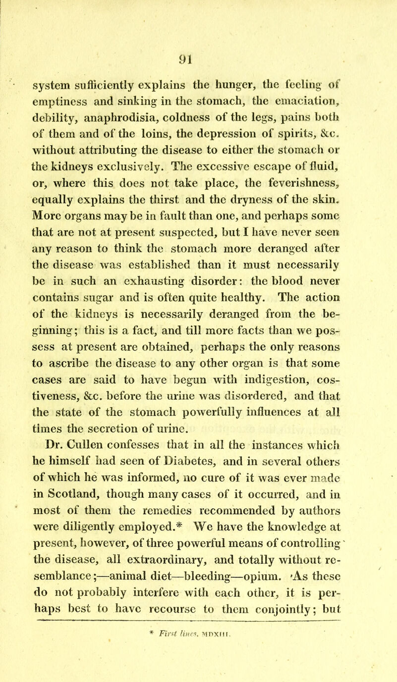 system sufficiently explains the hunger, the feeling of emptiness and sinking in the stomach, the emaciation, debility, anaphrodisia, coldness of the legs, pains both of them and of the loins, the depression of spirits, &c. without attributing the disease to either the stomach or the kidneys exclusively. The excessive escape of fluid, or, where this does not take place, the feverishness, equally explains the thirst and the dryness of the skin. More organs may be in fault than one, and perhaps some that are not at present suspected, but I have never seen any reason to think the stomach more deranged after the disease was established than it must necessarily be in such an exhausting disorder: the blood never contains sugar and is often quite healthy. The action of the kidneys is necessarily deranged from the be- ginning ; this is a fact, and till more facts than we pos- sess at present are obtained, perhaps the only reasons to ascribe the disease to any other organ is that some cases are said to have begun with indigestion, cos- tiveness, &c. before the urine was disordered, and that the state of the stomach powerfully influences at all times the secretion of urine. Dr. Cullen confesses that in all the instances which he himself had seen of Diabetes, and in several others of which he was informed, no cure of it was ever made in Scotland, though many cases of it occurred, and in most of them the remedies recommended by authors were diligently employed.* We have the knowledge at present, however, of three powerful means of controlling the disease, all extraordinary, and totally without re- semblance ;—animal diet—bleeding—opium. 'As these do not probably interfere with each other, it is per- haps best to have recourse to them conjointly; but * First Hues, mdxiii