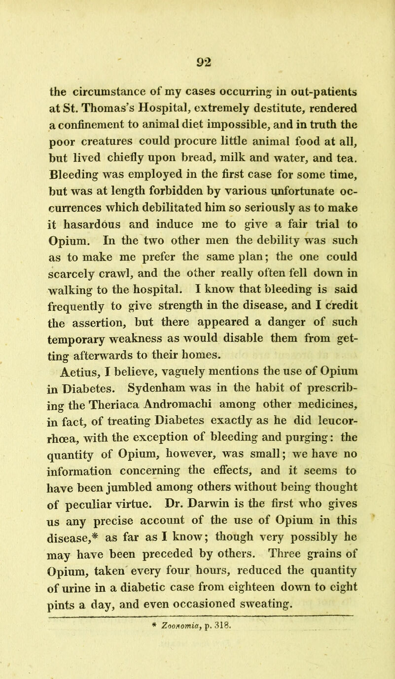 the circumstance of my cases occurring in out-patients at St. Thomas’s Hospital, extremely destitute, rendered a confinement to animal diet impossible, and in truth the poor creatures could procure little animal food at all, but lived chiefly upon bread, milk and water, and tea. Bleeding was employed in the first case for some time, but was at length forbidden by various unfortunate oc- currences which debilitated him so seriously as to make it hasardous and induce me to give a fair trial to Opium. In the two other men the debility was such as to make me prefer the same plan; the one could scarcely crawl, and the other really often fell down in walking to the hospital. I know that bleeding is said frequently to give strength in the disease, and I credit the assertion, but there appeared a danger of such temporary weakness as would disable them from get- ting afterwards to their homes. Aetius, I believe, vaguely mentions the use of Opium in Diabetes. Sydenham was in the habit of prescrib- ing the Theriaca Andromachi among other medicines, in fact, of treating Diabetes exactly as he did leucor- rhoea, with the exception of bleeding and purging: the quantity of Opium, however, was small; we have no information concerning the effects, and it seems to have been jumbled among others without being thought of peculiar virtue. Dr. Darwin is the first who gives us any precise account of the use of Opium in this disease,* as far as I know; though very possibly he may have been preceded by others. Three grains of Opium, taken every four hours, reduced the quantity of urine in a diabetic case from eighteen down to eight pints a day, and even occasioned sweating. * Zoonomia, p. 318.