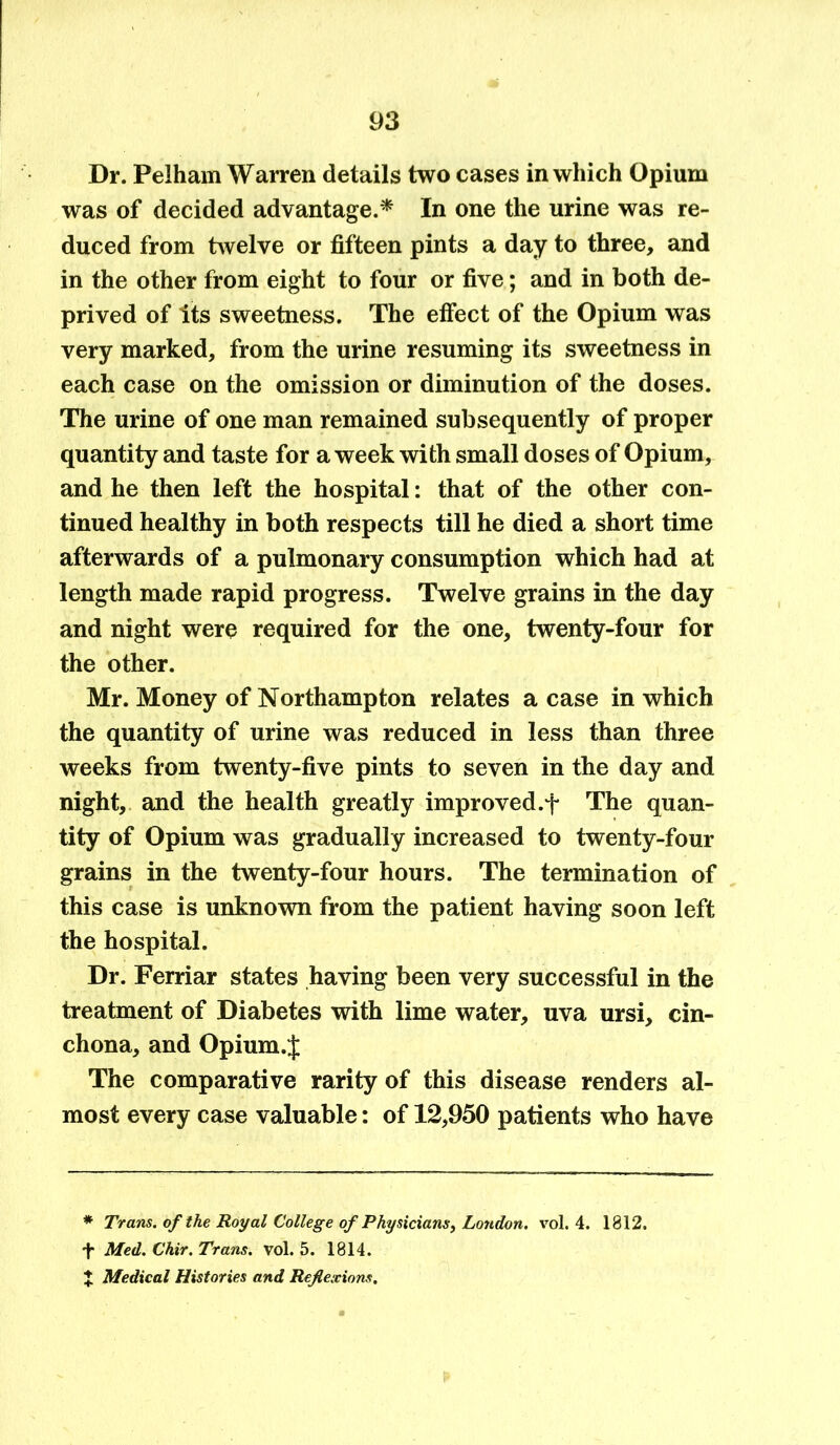 Dr. Pelham Warren details two cases in which Opium was of decided advantage.* In one the urine was re- duced from twelve or fifteen pints a day to three, and in the other from eight to four or five; and in both de- prived of Its sweetness. The effect of the Opium was very marked, from the urine resuming its sweetness in each case on the omission or diminution of the doses. The urine of one man remained subsequently of proper quantity and taste for a week with small doses of Opium, and he then left the hospital: that of the other con- tinued healthy in both respects till he died a short time afterwards of a pulmonary consumption which had at length made rapid progress. Twelve grains in the day and night were required for the one, twenty-four for the other. Mr. Money of Northampton relates a case in which the quantity of urine was reduced in less than three weeks from twenty-five pints to seven in the day and night, and the health greatly improved.f The quan- tity of Opium was gradually increased to twenty-four grains in the twenty-four hours. The termination of this case is unknown from the patient having soon left the hospital. Dr. Ferriar states having been very successful in the treatment of Diabetes with lime water, uva ursi, cin- chona, and Opium.J The comparative rarity of this disease renders al- most every case valuable: of 12,950 patients who have * Trans, of the Royal College of Physicians, London, vol. 4. 1812. f Med. Chir. Trans, vol. 5. 1814. J Medical Histories and Reflexions.