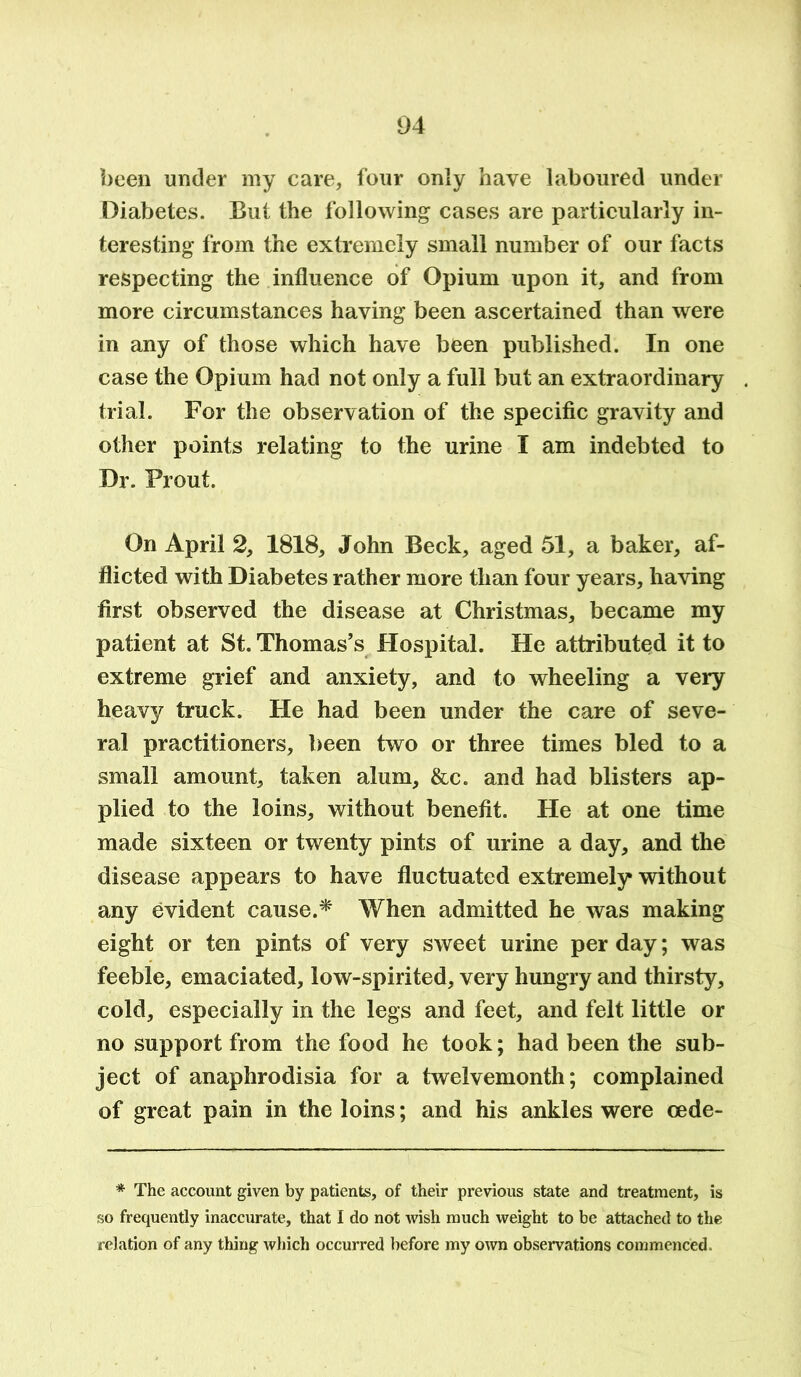 been under my care, four only have laboured under Diabetes. But the following cases are particularly in- teresting from the extremely small number of our facts respecting the influence of Opium upon it, and from more circumstances having been ascertained than were in any of those which have been published. In one case the Opium had not only a full but an extraordinary trial. For the observation of the specific gravity and other points relating to the urine I am indebted to Dr. Prout. On April 2, 1818, John Beck, aged 51, a baker, af- flicted with Diabetes rather more than four years, having first observed the disease at Christmas, became my patient at St. Thomas’s Hospital. He attributed it to extreme grief and anxiety, and to wheeling a very heavy truck. He had been under the care of seve- ral practitioners, been two or three times bled to a small amount, taken alum, &c. and had blisters ap- plied to the loins, without benefit. He at one time made sixteen or twenty pints of urine a day, and the disease appears to have fluctuated extremely without any evident cause.* When admitted he was making eight or ten pints of very sweet urine per day; was feeble, emaciated, low-spirited, very hungry and thirsty, cold, especially in the legs and feet, and felt little or no support from the food he took; had been the sub- ject of anaphrodisia for a twelvemonth; complained of great pain in the loins; and his ankles were cede- * The account given by patients, of their previous state and treatment, is so frequently inaccurate, that I do not wish much weight to be attached to the relation of any thing which occurred before my own observations commenced.