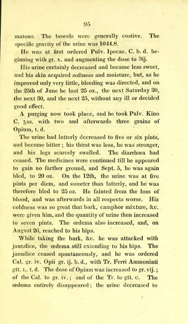 matous. The bowels were generally costive. The specific gravity of the urine was 1044.8. He was at first ordered Pulv. Ipecac. C. b. d. be- ginning with gr. x. and augmenting the dose to 3ij. His urine certainly decreased and became less sweet, and his skin acquired softness and moisture, but, as he improved only very little, bleeding was directed, and on the 25th of June he lost 25 oz., the next Saturday 30, the next 30, and the next 25, without any ill or decided good effect. A purging now took place, and he took Pulv. Kino C. 5ss. with two and afterwards three grains of Opium, t. d. The urine had latterly decreased to five or six pints, and become bitter ; his thirst was less, he w as stronger, and his legs scarcely swelled. The diarrhoea had ceased. The medicines were continued till he appeared to gain no farther ground, and Sept. 5, he was again bled, to 20 oz. On the 12th, the urine was at five pints per diem, and sweeter than latterly, and he was therefore bled to 25 oz. He fainted from the loss of blood, and was afterwards in all respects worse. His coldness was so great that bark, camphor mixture, &c. were given him, and the quantity of urine then increased to seven pints. The oedema also increased, and, on August 26, reached to his hips. While taking the bark, &c. he was attacked with jaundice, the oedema still extending to his hips. The jaundice ceased spontaneously, and he was ordered Cal. gr. iv. Opii gr. ij. b.d., with Tr. Ferri Ammoniati gtt. l. t. d. The dose of Opium was increased to gr. vij.; of the Cal. to gr. iv.; and of the Tr. to gtt. c. The oedema entirely disappeared; the urine decreased to