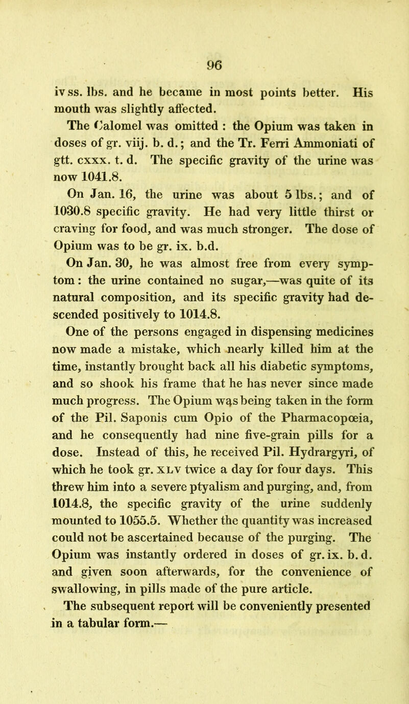 iv ss. lbs. and he became in most points better. His mouth was slightly affected. The Calomel was omitted : the Opium was taken in doses of gr. viij. b. d.; and the Tr. Ferri Ammoniati of gtt. cxxx. t. d. The specific gravity of the urine was now 1041.8. On Jan. 16, the urine was about 5 lbs.; and of 1030.8 specific gravity. He had very little thirst or craving for food, and was much stronger. The dose of Opium was to be gr. ix. b.d. On Jan. 30, he was almost free from every symp- tom : the urine contained no sugar,—was quite of its natural composition, and its specific gravity had de- scended positively to 1014.8. One of the persons engaged in dispensing medicines now made a mistake, which nearly killed him at the time, instantly brought back all his diabetic symptoms, and so shook his frame that he has never since made much progress. The Opium wqsbeing taken in the form of the Pil. Saponis cum Opio of the Pharmacopoeia, and he consequently had nine five-grain pills for a dose. Instead of this, he received Pil. Hydrargyri, of which he took gr. xlv twice a day for four days. This threw him into a severe ptyalism and purging, and, from 1014.8, the specific gravity of the urine suddenly mounted to 1055.5. Whether the quantity was increased could not be ascertained because of the purging. The Opium was instantly ordered in doses of gr.ix. b.d. and given soon afterwards, for the convenience of swallowing, in pills made of the pure article. The subsequent report will be conveniently presented in a tabular form.—