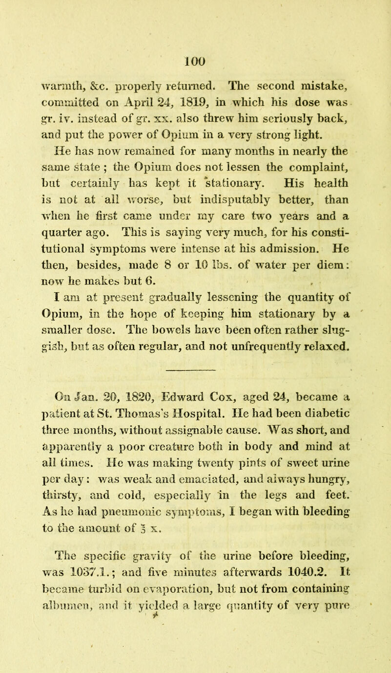 warmth, &c. properly returned. The second mistake, committed on April 24, 1819, in which his dose was gr. iv. instead of gr. xx. also threw him seriously back, and put the power of Opium in a very strong light. He has now remained for many months in nearly the same state ; the Opium does not lessen the complaint, but certainly has kept it stationary. His health is not at all worse, but indisputably better, than when he first came under my care two years and a quarter ago. This is saying very much, for his consti- tutional symptoms were intense at his admission. He then, besides, made 8 or 10 lbs. of water per diem. now he makes but 6. I am at present gradually lessening the quantity of Opium, in the hope of keeping him stationary by a smaller dose. The bowels have been often rather slug- gish, but as often regular, and not unfrequently relaxed. On Jan. 20, 1820, Edward Cox, aged 24, became a patient at St. Thomas’s Hospital. He had been diabetic three months, without assignable cause. Was short, and apparently a poor creature both in body and mind at all times. He was making twenty pints of sweet urine per day; was weak and emaciated, and always hungry, thirsty, and cold, especially in the legs and feet. As he had pneumonic symptoms, I began with bleeding to the amount of 5 x. The specific gravity of the urine before bleeding, was 1037.1.; and five minutes afterwards 1040.2. It became turbid on evaporation, but not from containing albumen, and it yielded a large quantity of very pure