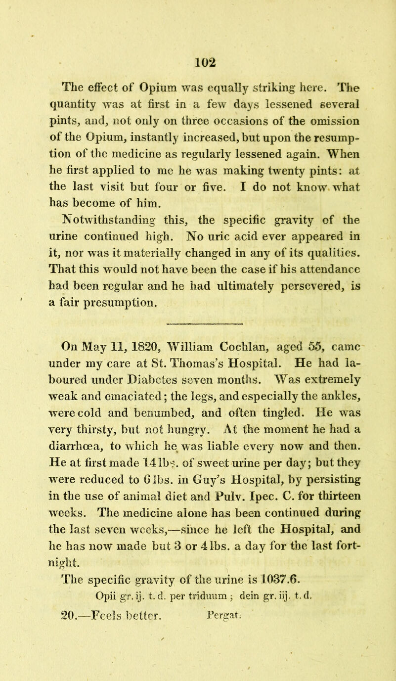 The effect of Opium was equally striking here. The quantity was at first in a few days lessened several pints, and, not only on three occasions of the omission of the Opium, instantly increased, but upon the resump- tion of the medicine as regularly lessened again. When he first applied to me he was making twenty pints: at the last visit but four or five. I do not know what has become of him. Notwithstanding this, the specific gravity of the urine continued high. No uric acid ever appeared in it, nor was it materially changed in any of its qualities. That this would not have been the case if his attendance had been regular and he had ultimately persevered, is a fair presumption. On May 11, 1820, William Cochlan, aged 55, came under my care at St. Thomas’s Hospital. He had la- boured under Diabetes seven months. Was extremely weak and emaciated; the legs, and especially the ankles, were cold and benumbed, and often tingled. He was very thirsty, but not hungry. At the moment he had a diarrhoea, to which he was liable every now and then. He at first made 141b1?. of sweat urine per day; but they were reduced to Gibs, in Guy’s Hospital, by persisting in the use of animal diet and Pulv. Ipec. C. for thirteen weeks. The medicine alone has been continued during the last seven weeks,—since he left the Hospital, and he has now made but 3 or 4 lbs. a day for the last fort- night. The specific gravity of the urine is 1037.6. Opii gr. ij. t. d. per triduum ; dein gr. iij. t. d. 20.—Feels better. Pergat.