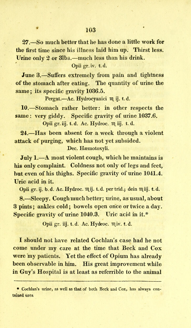 27.—So much better that he has done a little work for the first time since his illness laid him up. Thirst less. Urine only 2 or 31bs.—much less than his drink. Opii gr. iv. t. d. June 3.—Suffers extremely from pain and tightness of the stomach after eating. The quantity of urine the same; its specific gravity 1036.5. Pergat.—Ac. Hydrocyanici irp ij. t. d. 10.—Stomach rather better: in other respects the same: very giddy. Specific gravity of urine 1037.6. Opii gr. iij. t. d. Ac. Hydroc. irp iij. t. d. 24.—Has been absent for a week through a violent attack of purging, which has not yet subsided. Dec. Hsemotoxyli. July 1.—A most violent cough, which he maintains is his only complaint. Coldness not only of legs and feet, but even of his thighs. Specific gravity of urine 1041,4. Uric acid in it. Opii gr. ij. b. d. Ac. Hydroc. lTl,ij. t.d. per trid.j dein n\iij. t. d. 8.—Sleepy. Cough much better; urine, as usual, about 3 pints; ankles cold; bowels open once or twice a day. Specific gravity of urine 1040.3. Uric acid in it.* Opii gr. iij. t. d. Ac. Hydroc. D|iv. t. d. I should not have related Cochlan’s case had he not come under my care at the time that Beck and Cox were iny patients. Yet the effect of Opium has already been observable in him. His great improvement while in Guy’s Hospital is at least as referrible to the animal * Cochlan’s urine, as well as that of both Beck and Cox, has always con- tained urea