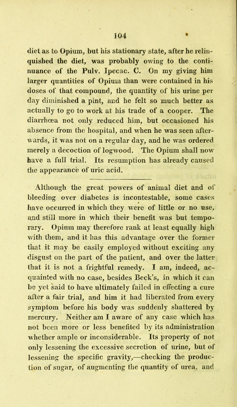diet as to Opium, but his stationary state, after he relin- quished the diet, was probably owing to the conti- nuance of the Pulv. Ipecac. C. On my giving him larger quantities of Opium than were contained in his doses of that compound, the quantity of his urine per day diminished a pint, and he felt so much better as actually to go to work at his trade of a cooper. The diarrhoea not only reduced him, but occasioned his absence from the hospital, and when he was seen after- wards, it was not on a regular day, and he was ordered merely a decoction of logwood. The Opium shall now have a full trial. Its resumption has already caused the appearance of uric acid. Although the great powers of animal diet and of bleeding over diabetes is incontestable, some cases * have occurred in which they w ere of little or no use, and still more in which their benefit was but tempo- rary. Opium may therefore rank at least equally high with them, and it has this advantage over the former that it may be easily employed without exciting any disgust on the part of the patient, and over the latter that it is not a frightful remedy. I am, indeed, ac- quainted with no case, besides Beck’s, in which it can be yet said to have ultimately failed in effecting a cure after a fair trial, and him it had liberated from every symptom before his body was suddenly shattered by mercury. Neither am I aware of any case which has not been more or less benefited by its administration whether ample or inconsiderable. Its property of not only lessening the excessive secretion of urine, but of lessening the specific gravity,—checking the produc- tion of sugar, of augmenting the quantity of urea, and