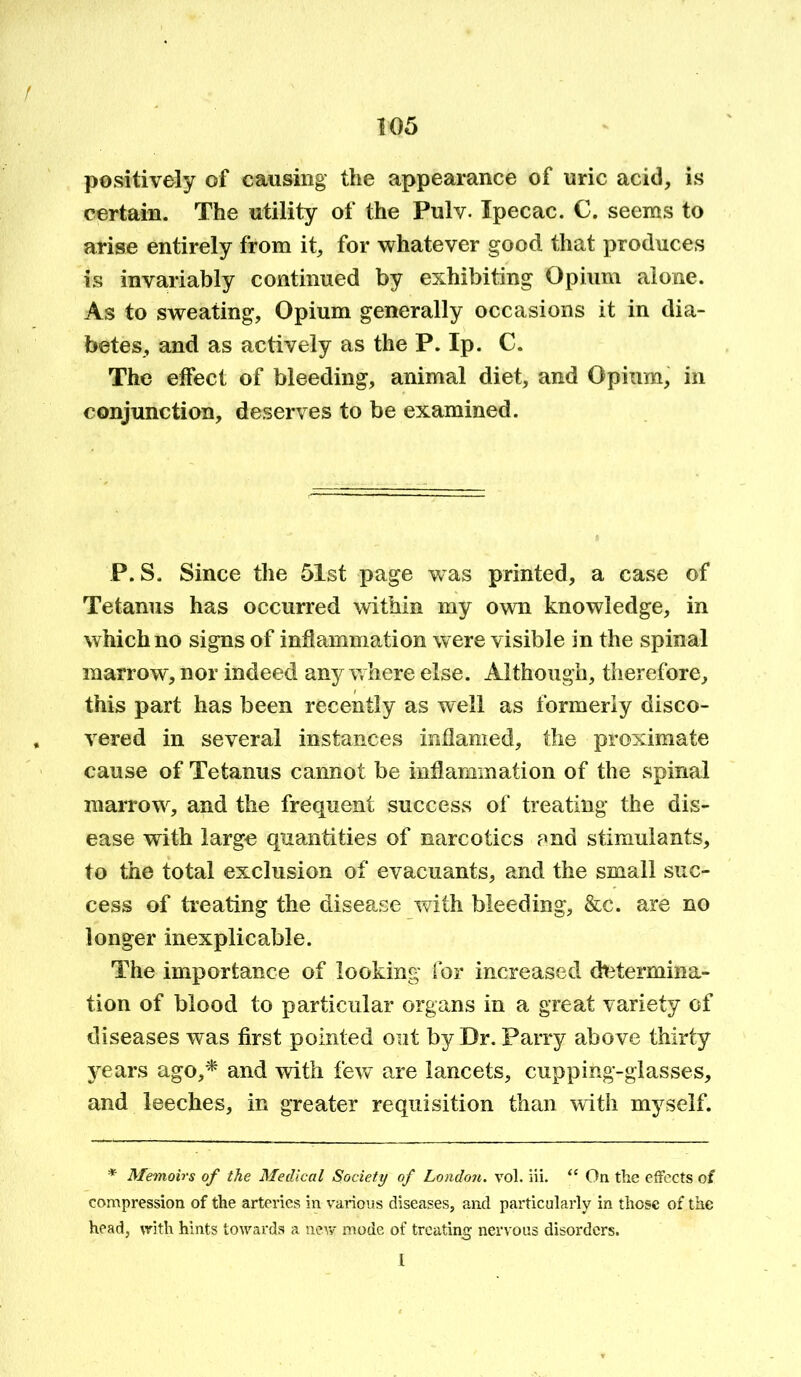 positively of causing the appearance of uric acid, is certain. The utility of the Pulv. Ipecac. C. seems to arise entirely from it, for whatever good that produces is invariably continued by exhibiting Opium alone. As to sweating, Opium generally occasions it in dia- betes, and as actively as the P. Ip. C. The effect of bleeding, animal diet, and Opium, in conjunction, deserves to be examined. P. S. Since the 51st page wms printed, a case of Tetanus has occurred within my own knowledge, in which no signs of inflammation were visible in the spinal marrow, nor indeed anywhere else. Although, therefore, this part has been recently as well as formerly disco- vered in several instances inflamed, the proximate cause of Tetanus cannot be inflammation of the spinal marrow, and the frequent success of treating the dis- ease with large quantities of narcotics and stimulants, to the total exclusion of evacuants, and the small suc- cess of treating the disease with bleeding, &c. are no longer inexplicable. The importance of looking for increased determina- tion of blood to particular organs in a great variety of diseases was first pointed out by Dr. Parry above thirty years ago,* and with few are lancets, cupping-glasses, and leeches, in greater requisition than with myself. * Memoirs of the Medical Society of London, vol. iii. “ On the effects of compression of the arteries in various diseases, and particularly in those of the head, with hints towards a new mode of treating nervous disorders. i