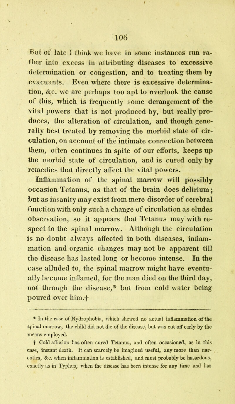 But of late I think we have in some instances run ra- ther into excess in attributing diseases to excessive determination or congestion, and to treating them by evacuants. Even where there is excessive determina- tion, &c. we are perhaps too apt to overlook the cause of this, which is frequently some derangement of the vital powers that is not produced by, but really pro- duces, the alteration of circulation, and though gene- rally best treated by removing the morbid state of cir- culation, on account of the intimate connection between them, often continues in spite of our efforts, keeps up the morbid state of circulation, and is cured only by remedies that directly affect the vital powers. Inflammation of the spinal marrow will possibly occasion Tetanus, as that of the brain does delirium; but as insanity may exist from mere disorder of cerebral function with only such a change of circulation as eludes observation, so it appears that Tetanus may wdth re- spect to the spinal marrow. Although the circulation is no doubt always affected in both diseases, inflam- mation and organic changes may not be apparent till the disease has lasted long or become intense. In the case alluded to, the spinal marrow might have eventu- ally become inflamed, for the man died on the third day, not through the disease,* but from cold water being poured over him.f * In the case of Hydrophobia, which shewed no actual inflammation of the spinal marrow, the child did not die of the disease, but was cut off early by the means employed. f Cold affusion has often cured Tetanus, and often occasioned, as in this case, instant death. It can scarcely be imagined useful, any more than nar- cotics, &c. when inflammation is established, and must probably be hasardous, exactly as in Typhus, when the disease has been intense for any time and has