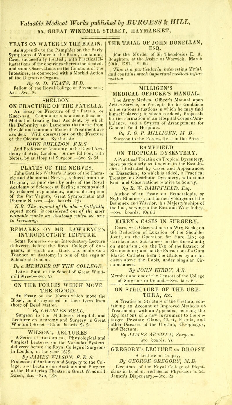 55, GREAT WINDMILL STREET, IIAYMARKET, YEATS ON WATER IN THE BRAIN. An Appendix to the Pamphlet on the Early Symptoms of Water in the Brain, containing Cases successfully treated ; with Practical Il- lustrations of the doctrines therein inculcated, and some Observations on the functions of the Intestines, as connected with a Morbid Action of the Digestive Organs. By G. D. YEATS, M.D. Fellow of the Royal College of Physicians ■ &c.—8vo. 3s SHELDON ON FRACTURE OF THE PATELLA. An Essay on Fracture of the Patella, or Knee-pan. Containing a new and efficacious Method of treating that Accident, by which the Deformity and Lameness that arise from the old and common Mode of Treatment are avoided. With observations on the Fracture of the Olecranon. By the late JOHN SHELDON, F.R.S. And Professor of Anatomy in the Royal Aca- demy of Arts, London. A new Edition, with Notes, by an Hospital Surgeon.—8vo. 2s 6d PLATES OF THE NERVES. John Gottlieb Walter’s Plates oftheThora- cic and Abdominal Nerves, reduced from the Original, as pub'ished by order of the Royal Academy of Sciences at Berlin;, accompanied by coloured explanations, and a description of the Par Vagum, Great Sympathetic and Phrenic Nerves.—4to. boards, 15s N.B The original of the above faithfully copied work is considered one of the most valuable works on Anatomy which we owe to Germany. REMARKS ON MR. LAWRENCE’S INTRODUCTORY LECTURE. Some Remarks on an Introductory Lecture delivered before the Royal College of Sur- geons, in which an attack was made on a Teacher of Anatomy in one of the regular Schools of London. By a MEMBER OF THE COLLEGE. Late a Pupi1 of the School of Great Wind- mill Street—Svo. 2s ON THE FORCES WHICH MOVE THE BLOOD. An Essay on the Forces which move the Blood, as distinguished in their Laws from those of Dead Matter. ' By CHARLES BELL, Surgeon to the Middlesex Hospital, and Lecturer on Anatomy and Surgery in Great Windmill Street—12mo boards, 2s 6d WILSON’s LECTURES. A Series <>f Anatomical, Physiological and Surgical Lectures on the Vascular System, delivered before ihe Royal College of Surgeons in London, in the year 1819- By JAMES WILSON, F. R. S. Professor of Anatomy and Surgery to the Col- lege, and Lecturer on Anatomy and Surgery at the Hunterian Theatre in Great Windmill Street, &c.—8VO, 12s THE TRIAL OF JOHN DONELLAN, ESQ. For the Murder of Sir Theodosius E. A. Boughton, at the Assize at Warwick, March 30th, 1781. 2s 6d This is a particularly interesting Trial, and contains much important medical infor- mation. MILLIGEN’S MEDICAL OFFICER’S MANUAL. The Army Medical Officer’s Manual upon Active Service, or Precepts for his Guidance in the various situations in which he may find himself placed ; to which is added, Proposals for the formation of an Hospital Corps d’Am- bulance, and a System of Arrangement for General Field Hospitals. By J. G. P. MILLIGEN, M D. Sureeon to the Forces, 6fc.—in the Pres®. BAMPFIELD ON TROPICAL DYSENTERY. A Practical Treatise on Tropical Dysentery, more particularly as it occurs in the East In- dies; illustrated by Cases and Appearances on Dissection ; to which is added, a Practical Treatise on Scorbutic Dysentery, with some Facts and Observations relative to Scurvy. By R. W. BAMPFIELD, Esq. Author of an Essay on Hemeralopia, or Night Blindness ; and formerly Surgeon of the Belliquex and Warrior, his Majesty’s ships of the line, serving in the East and West Indies. —8vo boards, 10s 6d KIRBY’s CASES IN SURGERY. Cases, w ith Observations on Wry Neck ; on the Reduction of Luxation of the Shoulder Joint; on the Operation for Hare Lip; on Cartilaginous Suustances on the Knee Joint; on An urism ; on the U*e of the Extract of Stramonium; and on the Extraction of a Gum Elastic Catheter from the Bladder bv an In- cision above the Pubis, under singular Cir- cumstances. By JOHN KIRBY, A.B. Member and one of the Censors of the College of Surgeons in Ireland.—8vo. bds. 6s. ON STRICTURE OF THE URE- THRA, &c. A Treatise on Stricture of the Urethra, con- taining an Account of Improved Methods of Treatment; with an Appendix, noticing the Applications of a new Instrument to the en- larged Prostate Gland, Gleet, Fistula, and other Diseases of the Urethra, CEsophagus, and Rectum. By JAMES ARNOTT, Surgeon. Svo. boards. 7s. GREGORY’S LECTURE on DROPSY A Lecture on Dropsy, By GEORGE GREGORY, M.D. Licentiate of the Royal College cA Physi- cians in London,, and Senior Physician to-SsL. Jameses Dispensary.—-ovo.. '2s