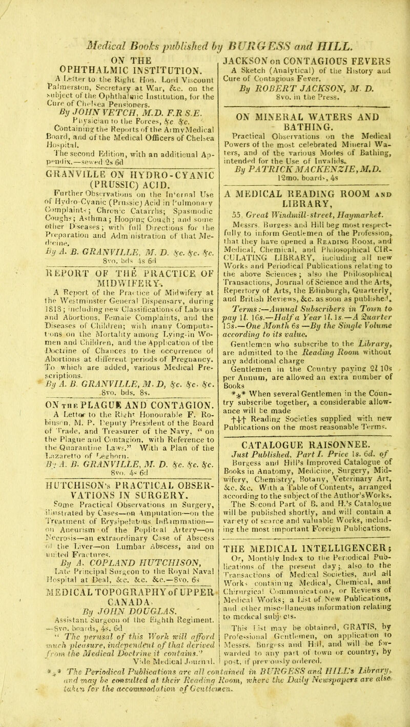 ON THE OPHTHALMIC INSTITUTION. A letter to the Right Hon. Lord Viscount Palmerston, Secretary at War, foe. on the subject of the Ophthalmic Institution, for the Cure of Chelsea Pensioners. By JOHN VETCH, M.D. F.R S.E. Physician to the Forces, <$fc fyc. Containing the Reports of the ArmyMedical Board, and of the Medical Officers of Chelsea Hospital. The second Edition, with an additional Ap- pendix.— sewed 2s 6d GRANVILLE ON HYDRO-CYANIC (PRUSSIC) ACID. Further Observations on the Internal Use of Hydro-Cyanic (Prussic) Acid in Pulmonary Complaints; Chron’e Catarrhs; Spasmodic Coughs; Asthma; Hooping Cough; and some other Diseases; with full Directions for the Preparation and Adm nistration of that Me- dicine. By A. B. GRANVILLE, M. D. Z$c. %c. tie. 8vo. bds 4s 6d REPORT OF THE PRACTICE OF MIDWIFERY-. A Report of the Practice of Midwifery at the Westminster General Dispensary, during 1818; including new Classifications of Labours and Abortions, Femaie Complaints, and the Diseases of Children; with many Computa- t'ons on the Mortality among Lying-in Wo- men and Children, and the Application of the Doctrine of Chances to the occurrence ot Abortions at different periods of Pregnancy. To which are added, various Medical Pre- scriptions. By A. B. GRANVILLE, M.D, fgc. tgc. $c. ,8vo. bds. 8s. ON tu p. PLAG UK AN D C0NT A GION. A Letter to the Right Honourable F. Ro- binson, M. P. Deputy President of the Board of Trade, and Treasurer of the Navy, “ on the Plague and Contagion, with Reference to the Quarantine Laws.” With a Plan of the Lazaretto of Leghorn. By A. B. GRANVILLE, M. D. fyc. $c. §c. 8vf>. 4s 6d HUTCHISON’S PRACTICAL OBSER- V AT IONS IN SURGERY. Some Practical Observations in Surgery, illustrated by Cases—on Amputation—on the Treatment of Erysipelatous Inflammation— on Aneurism • of the Popliteal Artery—on Necrosis—an extraordinary Case of Abscess ot the Liver—on Lumbar Abscess, and on united Frac tures. By A. COPLAND HUTCHISON, Late Principal Surgeon to the Royal Naval Hospital at Deal, foe. foe. &e.—8vo. 6s M EDICALTOPOGRAPH Y of UP PER CANADA By JOHN DOUGLAS. Assistant Surgeon of the Eighth Regiment. — Svo. boards, 4s. 6d “ The perusal of this Work will afford much pleasure, independent of that derived from the Medical Doctrine it contains Vide Medical Journal. JACKSON on CONTAGIOUS FEVERS A Sketch (Analytical) of the Plistory aud Cure of Contagious Fever. By ROBERT JACKSON, M. D. Svo. in the Press. ON MINERAL WATERS AND BATHING. Practical Observations on the Medical Powers of the most celebrated Mineral Wa- ters, and of the various Modes of Bathing, intended for the Use of Invalids.. By PA TRICK MA CKENZIE, M, D. 12tno. boards, 4s A MEDICAL READING ROOM and LIBRARY, 55, Great Windmill-street, Haymarket. Messrs. Burgess and Hill beg most respect- fully to inform Gentlemen of the Profession, that they have opened a Reading Room, and Medical, Chemical, and Philosophical CIR- CULATING LIBRARY, including all new Works and Periodical Publications relating to the above Sciences; also the Philosophical Transactions, Journal of Science and the Arts, Repertory of Arts, the Edinburgh, Quarterly, and British Reviews, &c. as soon as published. Terms:—Annual Subscribers in Torm to pay 11. 16s.—Haifa Year ll. Is.—A Quarter 13s.—One Month 6s —By the Single Volume according to its value. Gentlemen who subscribe to the Library, are admitted to the Reading Room without any additional charge Gentlemen in the Country paying 21 10s per Annum, are allowed an extra number of Books *%* When several Gentlemen in the Coun- try subscribe together, a considerable allow- ance will be made j-4-t Reading Societies supplied with new Publications on the most reasonable Terms. CATALOGUE RAISONNEE. Just Published, Parti. Price Is. 6d. of Burgess and Hill’s Improved Catalogue of Books in Anatomy, Medicine, Surgery, Mid- wifery, Chemistry, Botany, Veterinary Art, &c. foe. With a Table of Contents, arranged according to the subject of the Author’sWorks. The Second Part of B. and R.’s Catalogue will be published shortly, and will contain a var ety of scarce and valuable Works, includ- ing the most important Foreign Publications. THE MEDICAL INTELLIGENCER; Or, Monthly Index to the Periodical Pub- lications of the present day; also to the Transactions of Medical Societies, and all Works contain ng Medical, Chemical, and Chirnrgica! Communications, or Reviews of Medical Works; a List of New. Publications, and other miscellaneous information relating to medical subj* cis. This list may be obtained, GRATIS, by Professional Gentlemen, on application to Messrs. Burgess aud Hill, arid will be for- warded to any part ot town or county, by post, if previously ordered. BURGESS and HI Li's Library„ are also The Periodical Publications arc all contained in and may be consulted at their Reading Room, where the Daily Newspapers iahm for the accommodation of Gentlemen.