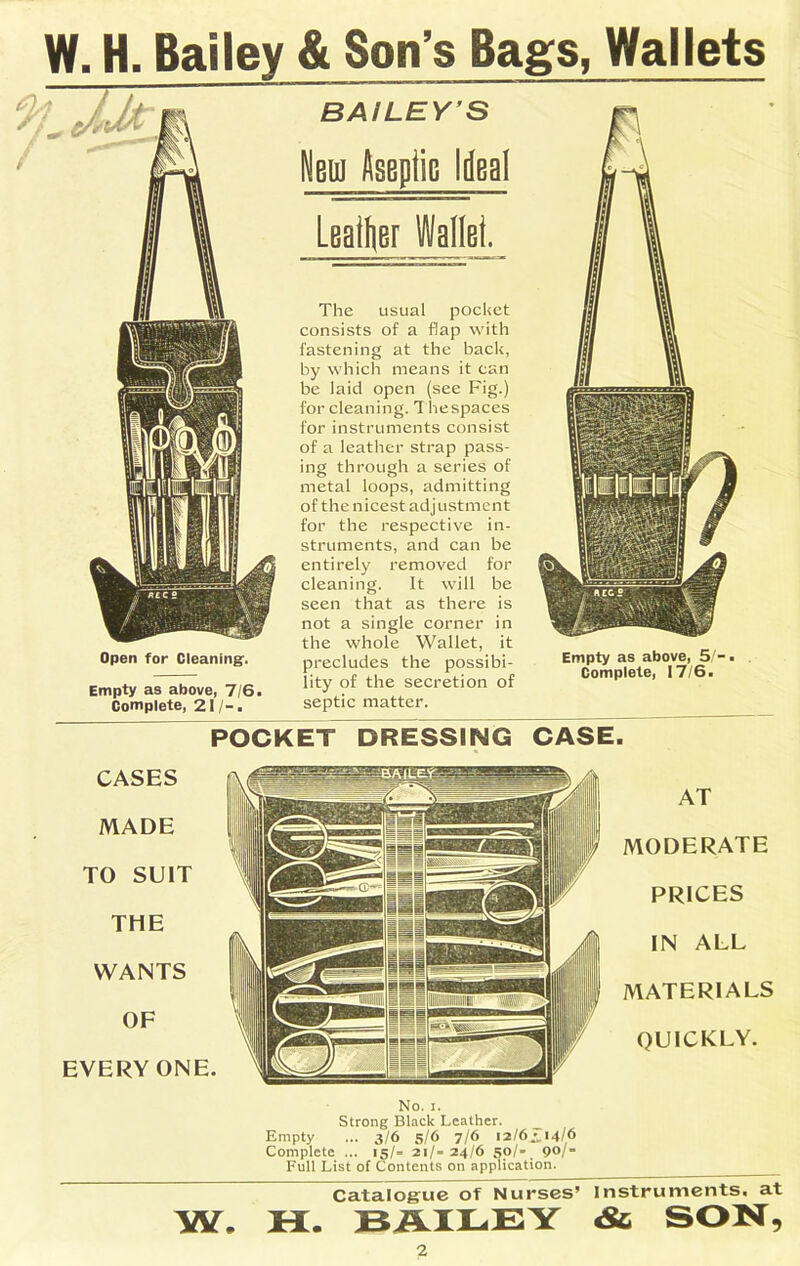 W. H. Bailey & Son’s Bags, Wallets Open for Cleaning:. Empty as above, 7/6. Complete, 21 / -. BAILEY'S Weni Aseplic Ideal Leader Wallet. The usual pocket consists of a flap with fastening at the back, by which means it can be laid open (see Fig.) for cleaning. Thespaces for instruments consist of a leather strap pass- ing through a series of metal loops, admitting of the nicest adjustment for the respective in- struments, and can be entirely removed for cleaning. It will be seen that as there is not a single corner in the whole Wallet, it precludes the possibi- lity of the secretion of septic matter. POCKET DRESSING CASE. CASES MADE TO SUIT THE WANTS OF EVERY ONE. AT MODERATE PRICES IN ALL MATERIALS OUICKLY. No. i. Strong Black Leather. _ Empty ... 3/6 5/6 7/6 12/6^/14/6 Complete ... 15/= 21/= 24/6 5o/- 90/= Full List of Contents on application. Catalogue of Nurses’ Instruments, at W. H. BAILEY & SON,