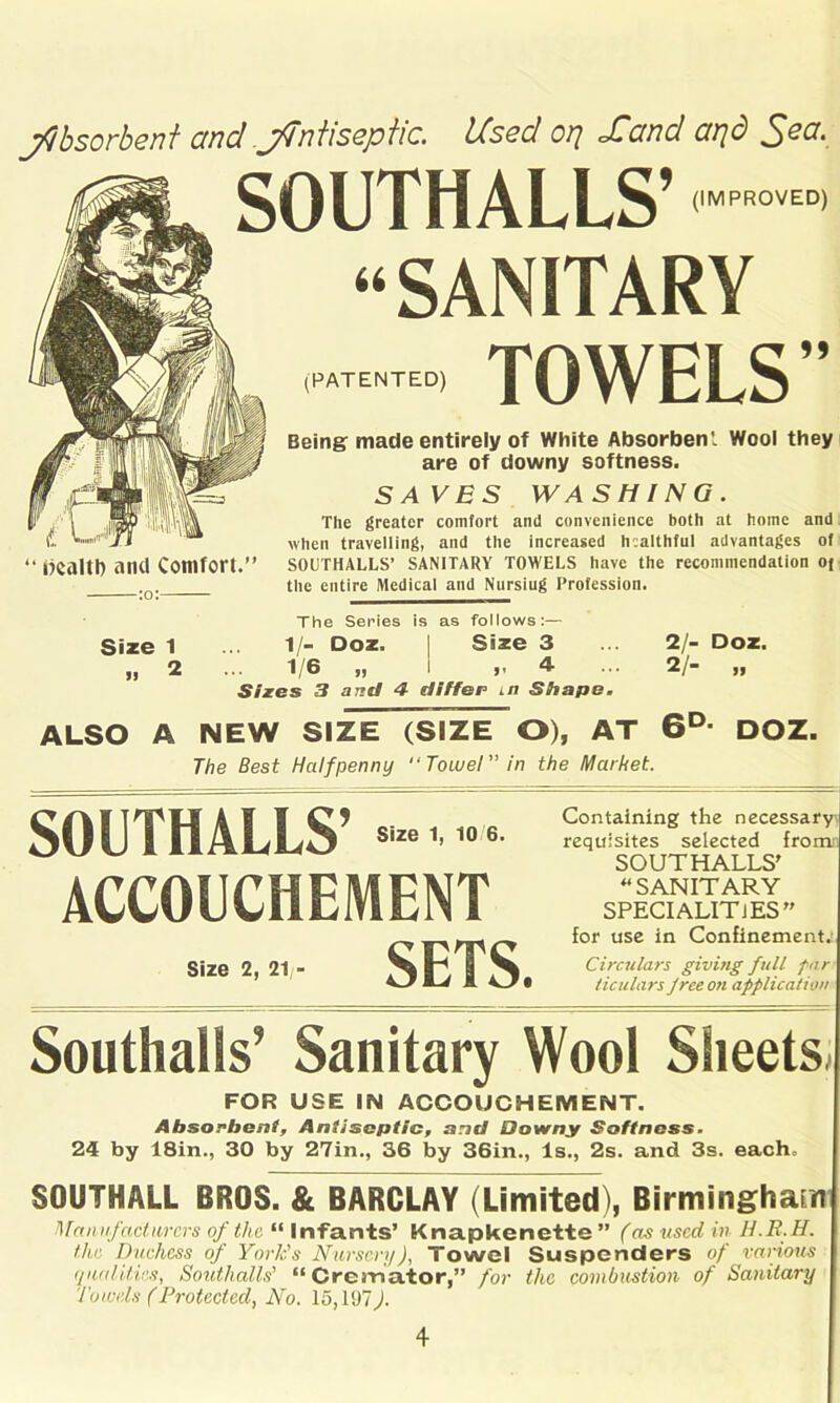 jftbsorbeni and jfTntisepiic. Used oy\ Sand arjd SOUTHALLS’ m°m “SANITARY TOWELS 99 (PATENTED) “ dealt!) and Comfort.” :o: Being made entirely of White Absorben'. Wool they are of downy softness. SAVES WASHING. The greater comfort ami convenience both at home and when travelling, and the increased healthful advantages of SOUTHALLS’ SANITARY TOWELS have the recommendation oj the entire Medical and Nursiug Profession. Size 1 The Series is as follows:— 1/- Doz. I Size 3 1/6 „ I 4 Sixes 3 and 4 differ in Shape. 2/- Doz. 2/- „ ALSO A NEW SIZE (SIZE O), AT 6D- DOZ. The Best Halfpenny “Towel in the Market, Containing the necessary\ requisites selected from SOUTHALLS' “ SANITARY SPECIALITIES” for use in Confinement. Circulars giving full par ticulars f ree on application Southalls’ Sanitary Wool Sheets FOR USE IN ACCOUCHEMENT. Absorbent, Antiseptic, and Downy Softness. 24 by 18in., 30 by 27in., 36 by 36in., Is., 2s. and 3s. each. SOUTHALL BROS. & BARCLAY (Limited), Birmingham Manufacturers of the “ Infants’ Knapkenette ” (as used in H.R.H. the Duchess of York's Nursery), Towel Suspenders of various qualities, Soutlialls' “Cremator,” for the combustion of Sanitary Towels (Protected, No. 15,197). SOUTHALLS’’■«*• ACCOUCHEMENT Size 2, 2.,- SETS.