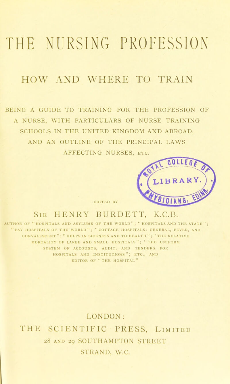 HOW AND WHERE TO TRAIN BEING A GUIDE TO TRAINING FOR THE PROFESSION OF A NURSE, WITH PARTICULARS OF NURSE TRAINING SCHOOLS IN THE UNITED KINGDOM AND ABROAD, AND AN OUTLINE OF THE PRINCIPAL LAWS AFFECTING NURSES, etc. AUTHOR OF “HOSPITALS AND ASYLUMS OF THE WORLD”; “HOSPITALS AND THE STATE ” ; “PAY HOSPITALS OF THE WORLD”; “COTTAGE HOSPITALS: GENERAL, FEVER, AND CONVALESCENT ” ; “ HELPS IN SICKNESS AND TO HEALTH ” ; “ THE RELATIVE MORTALITY OF LARGE AND SMALL HOSPITALS”; “THE UNIFORM SYSTEM OF ACCOUNTS, AUDIT, AND TENDERS FOR HOSPITALS AND INSTITUTIONS”; ETC., AND EDITOR OF “THE HOSPITAL” EDITED BY Sir HENRY BURDETT, K.C.B. LONDON: THE SCIENTIFIC PRESS, Limited 28 and 29 SOUTHAMPTON STREET STRAND, W.C.