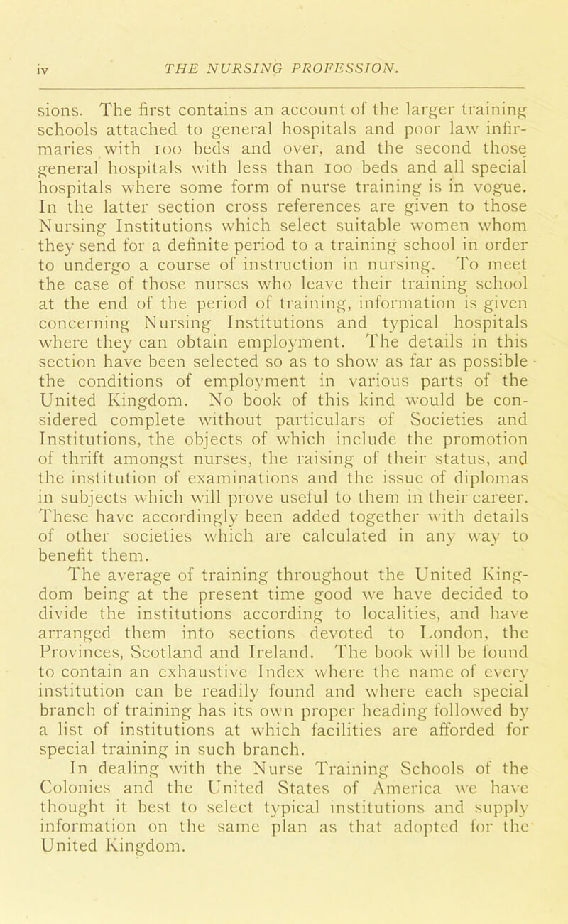 sions. The first contains an account of the larger training schools attached to general hospitals and poor law infir- maries with ioo beds and over, and the second those general hospitals with less than ioo beds and all special hospitals where some form of nurse training is in vogue. In the latter section cross references are given to those Nursing Institutions which select suitable women whom they send for a definite period to a training school in order to undergo a course of instruction in nursing. To meet the case of those nurses who leave their training school at the end of the period of training, information is given concerning Nursing Institutions and typical hospitals where they can obtain employment. The details in this section have been selected so as to show as far as possible the conditions of employment in various parts of the United Kingdom. No book of this kind would be con- sidered complete without particulars of Societies and Institutions, the objects of which include the promotion of thrift amongst nurses, the raising of their status, and the institution of examinations and the issue of diplomas in subjects which will prove useful to them in their career. These have accordingly been added together with details of other societies which are calculated in any way to benefit them. The average of training throughout the United King- dom being at the present time good we have decided to divide the institutions according to localities, and have arranged them into sections devoted to London, the Provinces, Scotland and Ireland. The book will be found to contain an exhaustive Index where the name of every institution can be readily found and where each special branch of training has its own proper heading followed by a list of institutions at which facilities are afforded for special training in such branch. In dealing with the Nurse Training Schools of the Colonies and the United States of America we have thought it best to select typical institutions and supply information on the same plan as that adopted for the' United Kingdom.