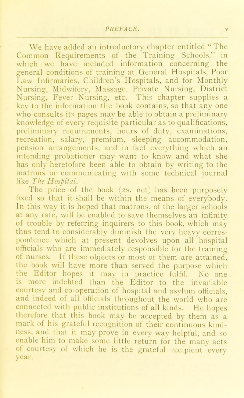 We have added an introductory chapter entitled “The Common Requirements of the Training Schools,” in which we have included information concerning the general conditions of training at General Hospitals, Poor Law Infirmaries, Children’s Hospitals, and for Monthly Nursing, Midwifery, Massage, Private Nursing, District Nursing, Fever Nursing, etc. This chapter supplies a key to the information the book contains, so that any one who consults its pages may be able to obtain a preliminary knowledge of every requisite particular as to qualifications, preliminary requirements, hours of duty, examinations, recreation, salary, premium, sleeping accommodation, pension arrangements, and in fact everything which an intending probationer may want to know and what she has only heretofore been able to obtain by writing to the matrons or communicating with some technical journal like The Hospital. The price of the book (2s. net) has been purposely fixed so that it shall be within the means of everybody. In this way it is hoped that matrons, of the larger schools at any rate, will be enabled to save themselves an infinity of trouble by referring inquirers to this book, which may thus tend to considerably diminish the very heavy corres- pondence which at present devolves upon all hospital officials who are immediately responsible for the training of nurses. If these objects or most of them are attained, the book will have more than served the purpose which the Editor hopes it may in practice fulfil. No one is more indebted than the Editor to the invariable courtesy and co-operation of hospital and asylum officials, and indeed of all officials throughout the world who are connected with public institutions of all kinds. He hopes therefore that this book may be accepted by them as a mark of his grateful recognition of their continuous kind- ness, and that it may prove in every way helpful, and so enable him to make some little return for the many acts of courtesy of which he is the grateful recipient every year.