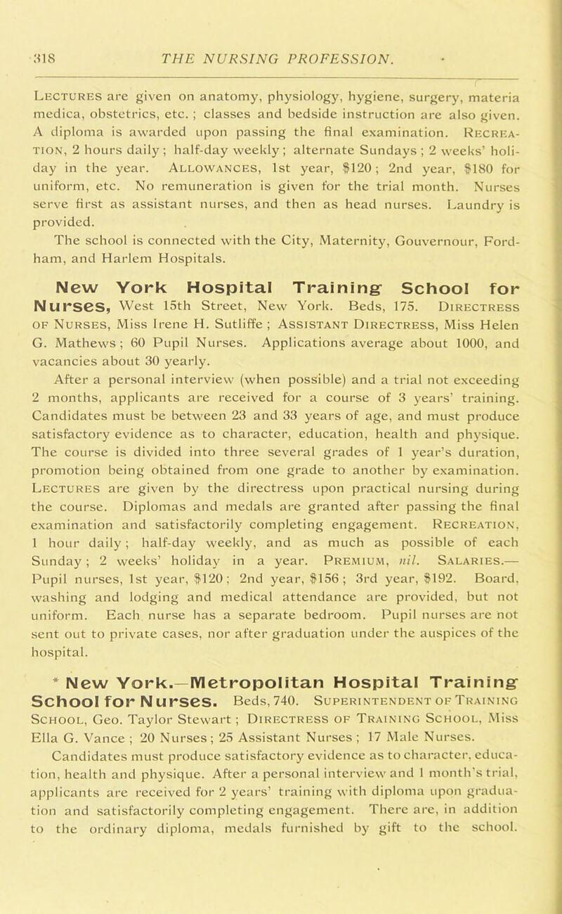 Lectures are given on anatomy, physiology, hygiene, surgery, materia medica, obstetrics, etc. ; classes and bedside instruction are also given. A diploma is awarded upon passing the final examination. Recrea- tion, 2 hours daily; half-day weekly; alternate Sundays ; 2 weeks’ holi- day in the year. Allowances, 1st year, $120; 2nd year, $180 for uniform, etc. No remuneration is given for the trial month. Nurses serve first as assistant nurses, and then as head nurses. Laundry is provided. The school is connected with the City, Maternity, Gouvernour, Ford- ham, and Harlem Hospitals. New York Hospital Training School for Nu rseSj West 15th Street, New York. Beds, 175. Directress of Nurses, Miss Irene H. Sutliffe ; Assistant Directress, Miss Helen G. Mathews; 60 Pupil Nurses. Applications average about 1000, and vacancies about 30 yearly. After a personal interview (when possible) and a trial not exceeding 2 months, applicants are received for a course of 3 years’ training. Candidates must be between 23 and 33 years of age, and must produce satisfactory evidence as to character, education, health and physique. The course is divided into three several grades of 1 year’s duration, promotion being obtained from one grade to another by examination. Lectures are given by the directress upon practical nursing during the course. Diplomas and medals are granted after passing the final examination and satisfactorily completing engagement. Recreation, 1 hour daily; half-day weekly, and as much as possible of each Sunday; 2 weeks’ holiday in a year. Premium, nil. Salaries.— Pupil nurses, 1st year, $120; 2nd year, $156; 3rd year, $192. Board, washing and lodging and medical attendance are provided, but not uniform. Each nurse has a separate bedroom. Pupil nurses are not sent out to private cases, nor after graduation under the auspices of the hospital. * New York.—Metropolitan Hospital Training School for N urses. Beds,740. Superintendent of Training School, Geo. Taylor Stewart; Directress of Training School, Miss Ella G. Vance ; 20 Nurses; 25 Assistant Nurses ; 17 Male Nurses. Candidates must produce satisfactory evidence as to character, educa- tion, health and physique. After a personal interview and 1 month’s trial, applicants are received for 2 years’ training with diploma upon gradua- tion and satisfactorily completing engagement. There are, in addition to the ordinary diploma, medals furnished by gift to the school.