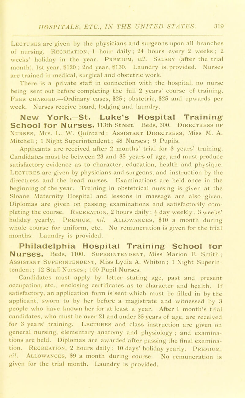 Lectures are given by the physicians and surgeons upon all branches of nursing. Recreation, 1 hour daily; 24 hours every 2 weeks ; 2 weeks’ holiday in the year. Premium, nil. Salary (after the trial month), 1st year, $120 ; 2nd year, $130. Laundry is provided. Nurses are trained in medical, surgical and obstetric work. There is a private staff in connection with the hospital, no nurse being sent out before completing the full 2 years’ course of training. Fees charged.—Ordinary cases, $25 ; obstetric, $25 and upwards per week. Nurses receive board, lodging and laundry. New York.—St. Luke’s Hospital Training School for Nurses. 113th Street. Beds, 300. Directress of Nurses, Mrs. L. W. Quintard; Assistant Directress, Miss M. A. Mitchell; 1 Night Superintendent; 48 Nurses; 9 Pupils. Applicants are received after 2 months’ trial for 3 years’ training. Candidates must be between 23 and 35 years of age, and must produce satisfactory evidence as to character, education, health and physique. Lectures are given by physicians and surgeons, and instruction by the directress and the head nurses. Examinations are held once in the beginning of the year. Training in obstetrical nursing is given at the Sloane Maternity Hospital and lessons in massage are also given. Diplomas are given on passing examinations and satisfactorily com- pleting the course. Recreation, 2 hours daily; 4 day weekly , 3 weeks’ holiday yearly. Premium, nil. Allowances, $10 a month during whole course for uniform, etc. No remuneration is given for the trial months. Laundry is provided. Philadelphia Hospital Training School for N urses. Beds, 1100. Superintendent, Miss Marion E. Smith; Assistant Superintendent, Miss Lydia A. Whiton ; 1 Night Superin- tendent; 12 Staff Nurses ; 100 Pupil Nurses. Candidates must apply by letter stating age, past and present occupation, etc., enclosing certificates as to character and health. If satisfactory, an application form is sent which must be filled in by the applicant, sworn to by her before a magistrate and witnessed by 3 people who have known her for at least a year. After 1 month’s trial candidates, who must be over 21 and under 35 years of age, are received for 3 years’ training. Lectures and class instruction are given on general nursing, elementary anatomy and physiology ; and examina- tions are held. Diplomas are awarded after passing the final examina- tion. Recreation, 2 hours daily ; 10 days’ holiday yearly. Premium, nil. Allowances, $9 a month during course. No remuneration is given for the trial month. Laundry is provided.