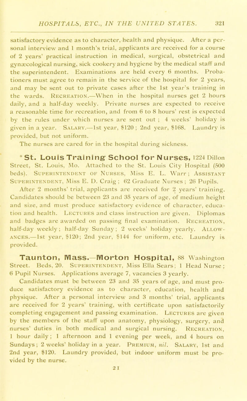 satisfactory evidence as to character, health and physique. After a per- sonal interview and 1 month’s trial, applicants are received for a course of 2 years’ practical instruction in medical, surgical, obstetrical and gynaicological nursing, sick cookery and hygiene by the medical staff and the superintendent. Examinations are held every 6 months. Proba- tioners must agree to remain in the service of the hospital for 2 years, and may be sent out to private cases after the 1st year’s training in the wards. Recreation.—When in the hospital nurses get 2 hours daily, and a half-day weekly. Private nurses are expected to receive a reasonable time for recreation, and from 6 to 8 hours’ rest is expected by the rules under which nurses are sent out ; 4 weeks’ holiday is given in a year. Salary.—1st year, #120; 2nd year, #168. Laundry is provided, but not uniform. The nurses are cared for in the hospital during sickness. * St. Louis Training' School for Nurses, 1224 Dillon Street, St. Louis, Mo. Attached to the St. Louis City Hospital (500 beds). Superintendent of Nurses, Miss E. L. Warr; Assistant Superintendent, Miss E. D. Craig ; 62 Graduate Nurses ; 26 Pupils. After 2 months’ trial, applicants are received for 2 years’ training. Candidates should be between 23 and 35 years of age, of medium height and size, and must produce satisfactory evidence of character, educa- tion and health. Lectures and class instruction are given. Diplomas and badges are awarded on passing final examination. Recreation, half-day weekly; half-day Sunday; 2 weeks’ holiday yearly. Allow- ances.—1st year, #120; 2nd year, #144 for uniform, etc. Laundry is provided. Taunton, Mass.— Morton Hospital, 88 Washington Street. Beds, 20. Superintendent, Miss Ella Sears; 1 Head Nurse; 6 Pupil Nurses. Applications average 7, vacancies 3 yearly. Candidates must be between 23 and 35 years of age, and must pro- duce satisfactory evidence as to character, education, health and physique. After a personal interview and 3 months’ trial, applicants are received for 2 years’ training, with certificate upon satisfactorily completing engagement and passing examination. Lectures are given by the members of the staff upon anatomy, physiology, surgery, and nurses’ duties in both medical and surgical nursing. Recreation, 1 hour daily; 1 afternoon and 1 evening per week, and 4 hours on Sundays; 2 weeks’ holiday in a year. Premium, nil. Salary, 1st and 2nd year, #120. Laundry provided, but indoor uniform must be pro- vided by the nurse.
