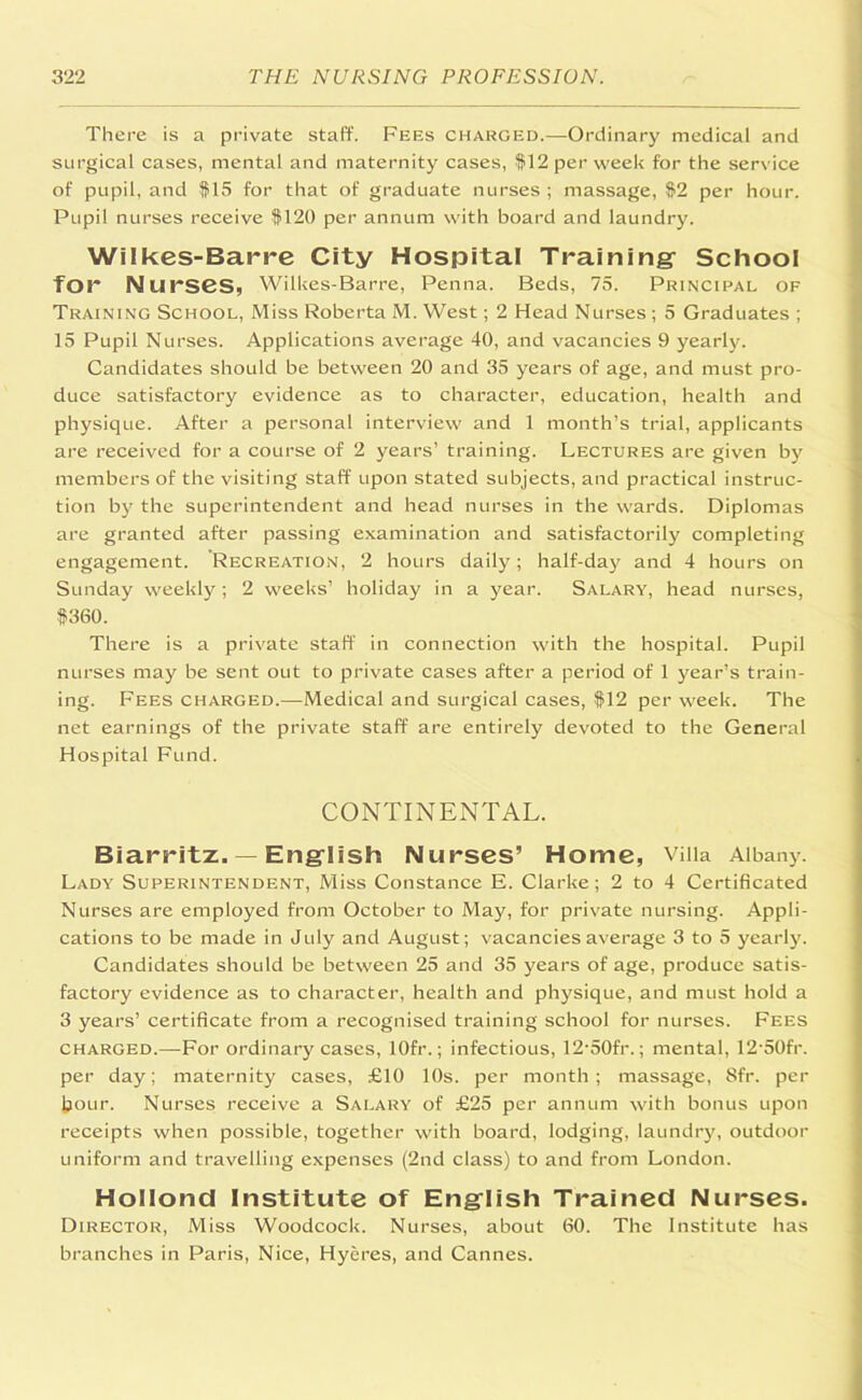 There is a private staff. Fees charged..—Ordinary medical and surgical cases, mental and maternity cases, #12 per week for the serv ice of pupil, and #15 for that of graduate nurses ; massage, #2 per hour. Pupil nurses receive #120 per annum with board and laundry. Wilkes-Barre City Hospital Training School for Nurses, Wilkes-Barre, Penna. Beds, 75. Principal of Training School, Miss Roberta M. West; 2 Head Nurses ; 5 Graduates ; 15 Pupil Nurses. Applications average 40, and vacancies 9 yearly. Candidates should be between 20 and 35 years of age, and must pro- duce satisfactory evidence as to character, education, health and physique. After a personal interview and 1 month’s trial, applicants are received for a course of 2 years’ training. Lectures are given by members of the visiting staff upon stated subjects, and practical instruc- tion by the superintendent and head nurses in the wards. Diplomas are granted after passing examination and satisfactorily completing engagement. Recreation, 2 hours daily; half-day and 4 hours on Sunday weekly; 2 weeks’ holiday in a year. Salary, head nurses, #360. There is a private staff in connection with the hospital. Pupil nurses may be sent out to private cases after a period of 1 year’s train- ing. Fees charged.—Medical and surgical cases, #12 per week. The net earnings of the private staff are entirely devoted to the General Hospital Fund. CONTINENTAL. Biarritz. — English Nurses’ Home, Villa Albany. Lady Superintendent, Miss Constance E. Clarke; 2 to 4 Certificated Nurses are employed from October to May, for private nursing. Appli- cations to be made in July and August; vacancies average 3 to 5 yearly. Candidates should be between 25 and 35 years of age, produce satis- factory evidence as to character, health and physique, and must hold a 3 years’ certificate from a recognised training school for nurses. Fees charged.—For ordinary cases, lOfr.; infectious, 12'50fr.; mental, 12-50fr. per day; maternity cases, £10 10s. per month; massage, Sfr. per hour. Nurses receive a Salary of £25 per annum with bonus upon receipts when possible, together with board, lodging, laundry, outdoor uniform and travelling expenses (2nd class) to and from London. HoIIond Institute of English Trained Nurses. Director, Miss Woodcock. Nurses, about 60. The Institute has branches in Paris, Nice, Hyeres, and Cannes.
