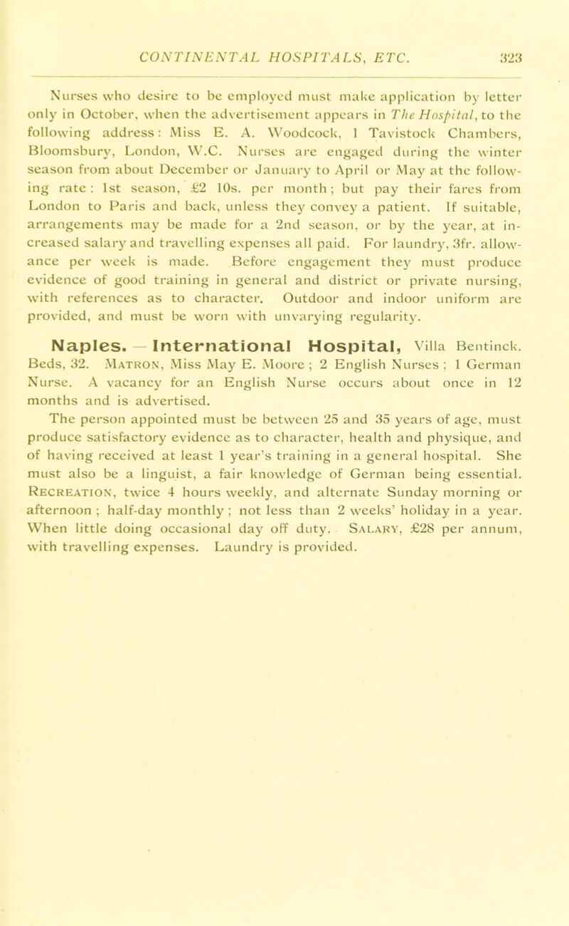 Nurses who desire to be employed must make application by letter only in October, when the advertisement appears in The Hospital, to the following address: Miss E. A. Woodcock, 1 Tavistock Chambers, Bloomsbury, London, W.C. Nurses are engaged during the winter season from about December or January to April or May at the follow- ing rate: 1st season, £2 10s. per month; but pay their fares from London to Paris and back, unless they convey a patient. If suitable, arrangements may be made for a 2nd season, or by the year, at in- creased salary and travelling expenses all paid. For laundry, 3fr. allow- ance per week is made. Before engagement they must produce evidence of good training in general and district or private nursing, with references as to character. Outdoor and indoor uniform are provided, and must be worn with unvarying regularity. Naples. International Hospital, Villa Bentinck. Beds, 32. Matron, Miss May E. Moore ; 2 English Nurses ; 1 German Nurse. A vacancy for an English Nurse occurs about once in 12 months and is advertised. The person appointed must be between 25 and 35 years of age, must produce satisfactory evidence as to character, health and physique, and of having received at least 1 year’s training in a general hospital. She must also be a linguist, a fair knowledge of German being essential. Recreation, twice 4 hours weekly, and alternate Sunday morning or afternoon ; half-day monthly ; not less than 2 weeks’ holiday in a year. When little doing occasional day off duty. Salary, £28 per annum, with travelling expenses. Laundry is provided.