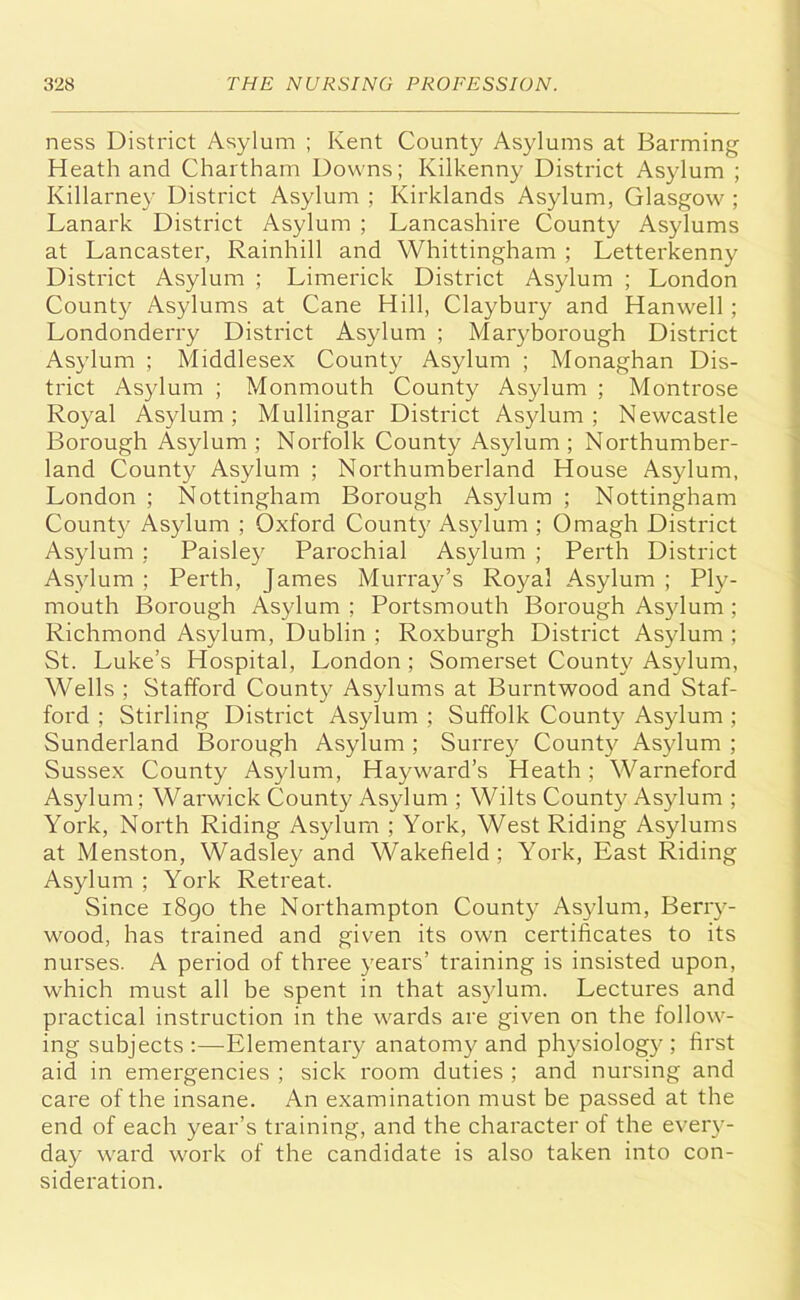 ness District Asylum ; Kent County Asylums at Banning Heath and Chartham Downs; Kilkenny District Asylum ; Killarney District Asylum ; Kirklands Asylum, Glasgow ; Lanark District Asylum ; Lancashire County Asylums at Lancaster, Rainhill and Whittingham ; Letterkenny District Asylum ; Limerick District Asylum ; London County Asylums at Cane Hill, Claybury and Hanwell ; Londonderry District Asylum ; Maryborough District Asylum ; Middlesex County Asylum ; Monaghan Dis- trict Asylum ; Monmouth County Asylum ; Montrose Royal Asylum; Mullingar District Asylum; Newcastle Borough Asylum; Norfolk County Asylum; Northumber- land County Asylum ; Northumberland House Asylum, London ; Nottingham Borough Asylum ; Nottingham County Asylum ; Oxford County Asylum ; Omagh District Asylum : Paisley Parochial Asylum ; Perth District Asylum ; Perth, James Murray’s Royal Asylum ; Ply- mouth Borough Asylum ; Portsmouth Borough Asylum ; Richmond Asylum, Dublin ; Roxburgh District Asylum ; St. Luke’s Hospital, London ; Somerset County Asylum, Wells ; Stafford County Asylums at Burntwood and Staf- ford ; Stirling District Asylum ; Suffolk County Asylum ; Sunderland Borough Asylum ; Surrey County Asylum ; Sussex County Asylum, Hayward’s Heath ; Warneford Asylum; Warwick County Asylum ; Wilts County Asylum ; York, North Riding Asylum ; York, West Riding Asylums at Menston, Wadsley and Wakefield; York, East Riding Asylum ; York Retreat. Since 1890 the Northampton County Asylum, Berry- wood, has trained and given its own certificates to its nurses. A period of three years’ training is insisted upon, which must all be spent in that asylum. Lectures and practical instruction in the wards are given on the follow- ing subjects :—Elementary anatomy and physiology ; first aid in emergencies ; sick room duties ; and nursing and care of the insane. An examination must be passed at the end of each year’s training, and the character of the every- day ward work of the candidate is also taken into con- sideration.