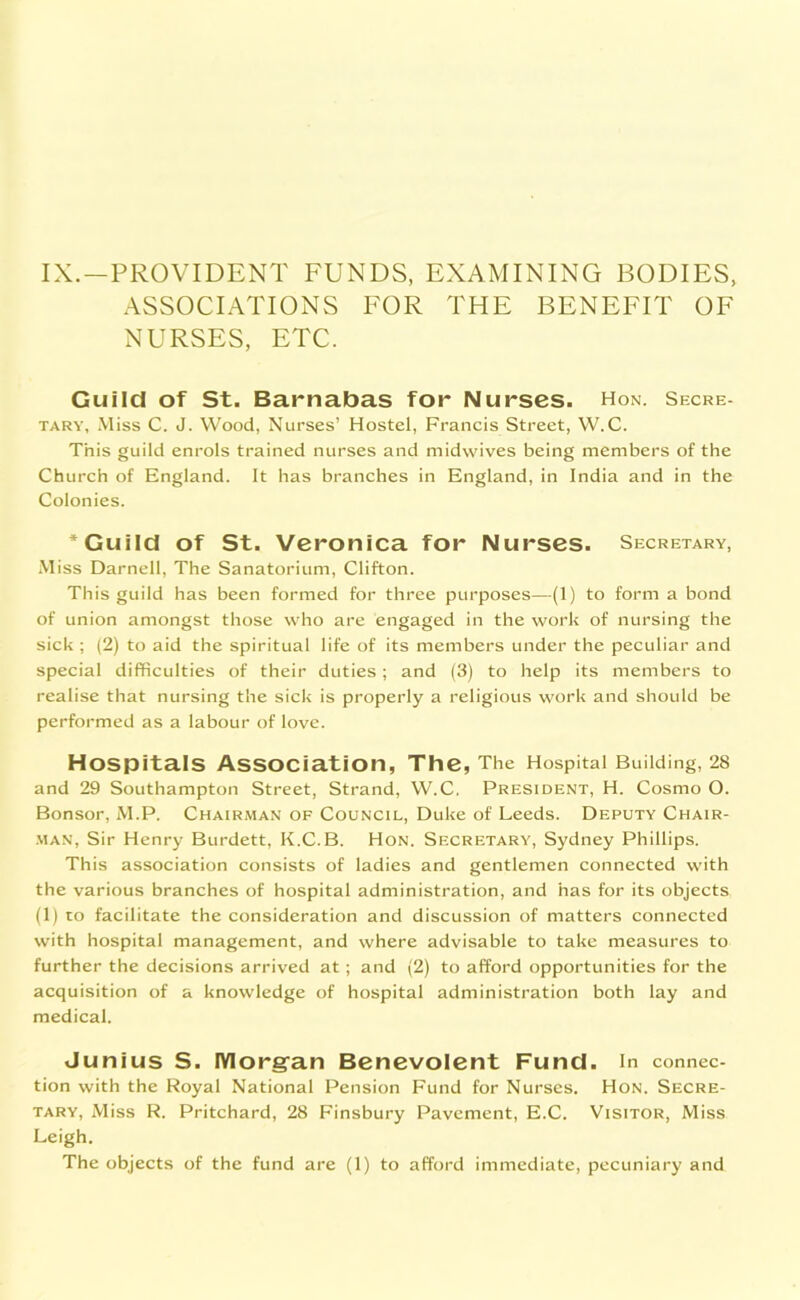 IX.—PROVIDENT FUNDS, EXAMINING BODIES, ASSOCIATIONS FOR THE BENEFIT OF NURSES, ETC. Guild of St. Barnabas for Nurses. Hon. Secre- tary, Miss C. J. Wood, Nurses’ Hostel, Francis Street, W.C. This guild enrols trained nurses and midwives being members of the Church of England. It has branches in England, in India and in the Colonies. * Guild of St. Veronica for Nurses. Secretary, Miss Darnell, The Sanatorium, Clifton. This guild has been formed for three purposes—(1) to form a bond of union amongst those who are engaged in the work of nursing the sick ; (2) to aid the spiritual life of its members under the peculiar and special difficulties of their duties; and (3) to help its members to realise that nursing the sick is properly a religious work and should be performed as a labour of love. Hospitals Association, The, The Hospital Building, 28 and 29 Southampton Street, Strand, W.C. President, H. Cosmo O. Bonsor, M.P. Chairman of Council, Duke of Leeds. Deputy Chair- man, Sir Henry Burdett, K.C.B. Hon. Secretary, Sydney Phillips. This association consists of ladies and gentlemen connected with the various branches of hospital administration, and has for its objects (1) to facilitate the consideration and discussion of matters connected with hospital management, and where advisable to take measures to further the decisions arrived at; and (2) to afford opportunities for the acquisition of a knowledge of hospital administration both lay and medical. Junius S. Morgan Benevolent Fund, in connec- tion with the Royal National Pension Fund for Nurses. Hon. Secre- tary, Miss R. Pritchard, 28 Finsbury Pavement, E.C. Visitor, Miss Leigh. The objects of the fund are (1) to afford immediate, pecuniary and