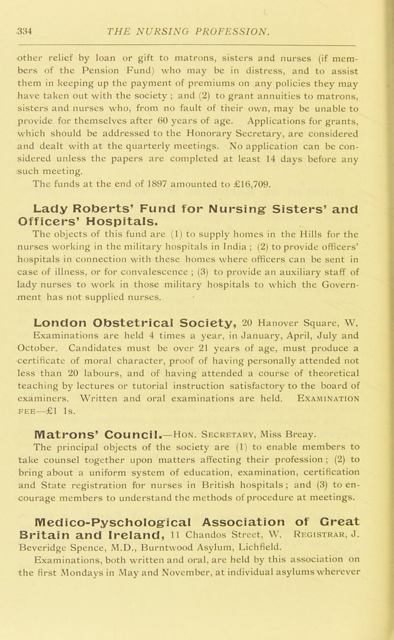 other relief by loan or gift to matrons, sisters and nurses (if mem- bers of the Pension Fund) who may be in distress, and to assist them in keeping up the payment of premiums on any policies they may have taken out with the society ; and (2) to grant annuities to matrons, sisters and nurses who, from no fault of their own, may be unable to provide for themselves after 60 years of age. Applications for grants, which should be addressed to the Honorary Secretary, are considered and dealt with at the quarterly meetings. No application can be con- sidered unless the papers are completed at least 14 days before any such meeting. The funds at the end of 1897 amounted to £16,709. Lady Roberts’ Fund for Nursing Sisters’ and Officers’ Hospitals. The objects of this fund are (1) to supply homes in the Hills for the nurses working in the military hospitals in India ; (2) to provide officers’ hospitals in connection with these homes where officers can be sent in case of illness, or for convalescence ; (3) to provide an auxiliary staff of lady nurses to work in those military hospitals to which the Govern- ment has not supplied nurses. London Obstetrical Society, 20 Hanover Square, W. Examinations are held 4 times a year, in January, April, July and October. Candidates must be over 21 years of age, must produce a certificate of moral character, proof of having personally attended not less than 20 labours, and of having attended a course of theoretical teaching by lectures or tutorial instruction satisfactory to the board of examiners. Written and oral examinations are held. Examination fee—£1 Is. Matrons’ Council.— Hon. Secretary, Miss Breay. The principal objects of the society are (1) to enable members to take counsel together upon matters affecting their profession ; (2) to bring about a uniform system of education, examination, certification and State registration for nurses in British hospitals ; and (3) to en- courage members to understand the methods of procedure at meetings. IVIedico-PyschoIogical Association of Great Britain and Ireland, 11 Chandos Street, W. Registrar, J. Beveridge Spence, M.D., Burntwood Asylum, Lichfield. Examinations, both written and oral, are held by this association on the first Mondays in May and November, at individual asylums wherever