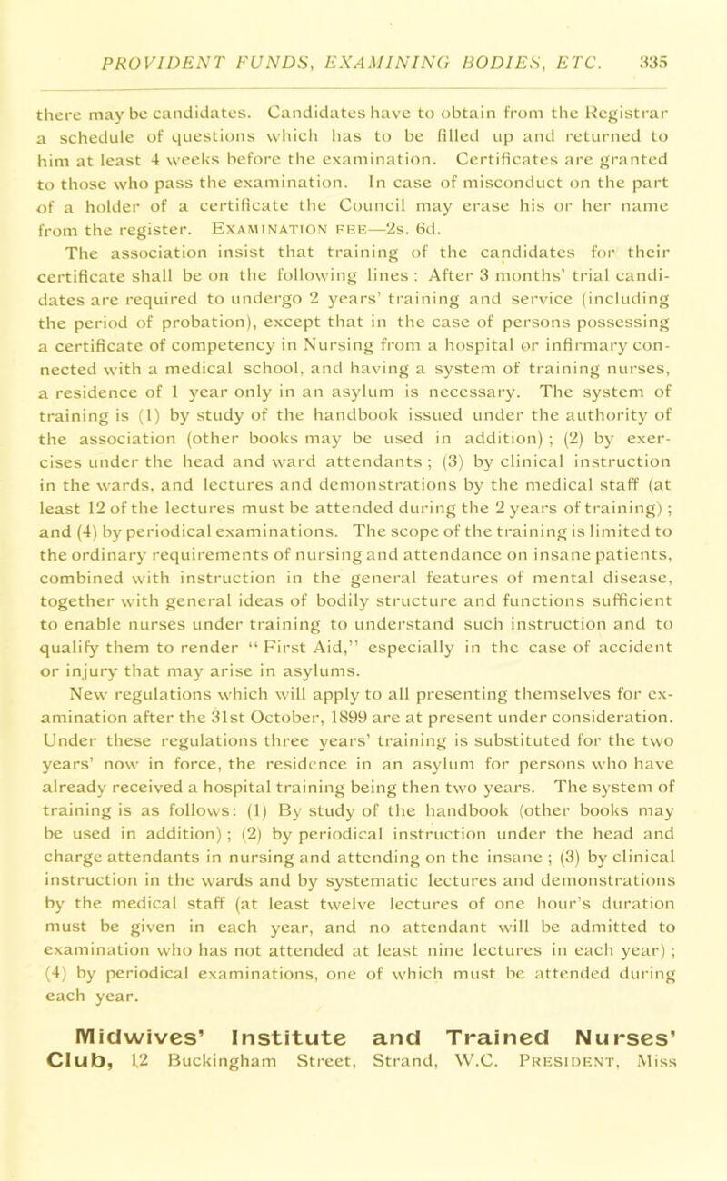 there may be candidates. Candidates have to obtain from the Registrar a schedule of questions which has to be filled up and returned to him at least 4 weeks before the examination. Certificates are granted to those who pass the examination. In case of misconduct on the part of a holder of a certificate the Council may erase his or her name from the register. Examination fee—2s. fid. The association insist that training of the candidates for their certificate shall be on the following lines : After 3 months’ trial candi- dates are required to undergo 2 years’ training and service (including the period of probation), except that in the case of persons possessing a certificate of competency in Nursing from a hospital or infirmary con- nected with a medical school, and having a system of training nurses, a residence of 1 year only in an asylum is necessary. The system of training is (1) by study of the handbook issued under the authority of the association (other books may be used in addition) ; (2) by exer- cises under the head and ward attendants ; (3) by clinical instruction in the wards, and lectures and demonstrations by the medical staff (at least 12 of the lectures must be attended during the 2 years of training) ; and (4) by periodical examinations. The scope of the training is limited to the ordinary requirements of nursing and attendance on insane patients, combined with instruction in the general features of mental disease, together with general ideas of bodily structure and functions sufficient to enable nurses under training to understand such instruction and to qualify them to render “First Aid,” especially in the case of accident or injury that may arise in asylums. New regulations which will apply to all presenting themselves for ex- amination after the 31st October, 1899 are at present under consideration. Under these regulations three years’ training is substituted for the two years’ now in force, the residence in an asylum for persons who have already received a hospital training being then two years. The system of training is as follows: (1) By study of the handbook (other books may be used in addition) ; (2) by periodical instruction under the head and charge attendants in nursing and attending on the insane ; (3) by clinical instruction in the wards and by systematic lectures and demonstrations by the medical staff (at least twelve lectures of one hour’s duration must be given in each year, and no attendant will be admitted to examination who has not attended at least nine lectures in each year) ; (4) by periodical examinations, one of which must be attended during each year. FVIidwives’ Institute and Trained Nurses’ Club, 12 Buckingham Street, Strand, W.C. President, Miss