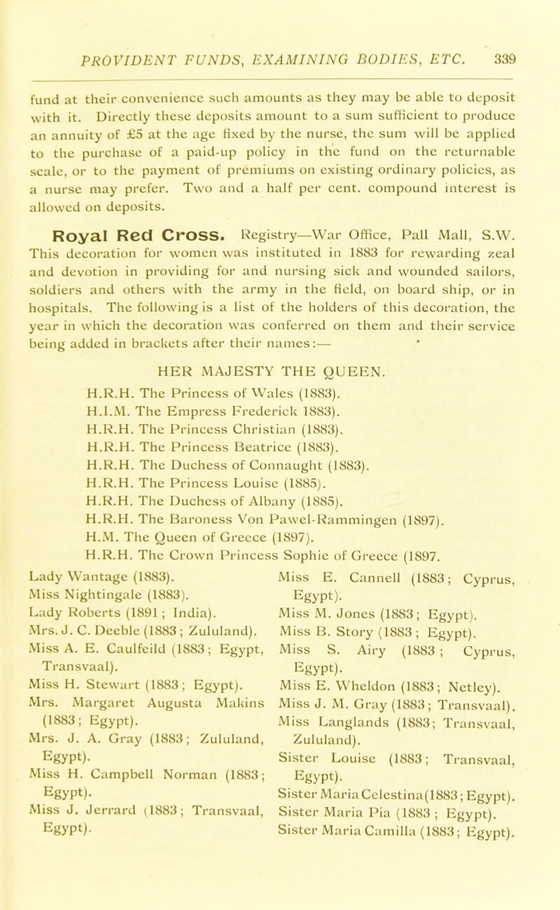 fund at their convenience such amounts as they may be able to deposit with it. Directly these deposits amount to a sum sufficient to produce an annuity of £5 at the age fixed by the nurse, the sum will be applied to the purchase of a paid-up policy in the fund on the returnable scale, or to the payment of premiums on existing ordinary policies, as a nurse may prefer. Two and a half per cent, compound interest is allowed on deposits. Royal Red Cross. Registry—War Office, Pall Mall, S.W. This decoration for women was instituted in 1883 for rewarding zeal and devotion in providing for and nursing sick and wounded sailors, soldiers and others with the army in the Held, on board ship, or in hospitals. The following is a list of the holders of this decoration, the year in which the decoration was conferred on them and their service being added in brackets after their names:— HER MAJESTY THE QUEEN. H.R.H. The Princess of Wales (1SS3). H.I.M. The Empress Frederick 1883). H.R.H. The Princess Christian (1883). H.R.H. The Princess Beatrice (1883). H.R.H. The Duchess of Connaught (1883). H.R.H. The Princess Louise (1S85). H.R.H. The Duchess of Albany (18S5). H.R.H. The Baroness Von Pawel-Rammingen (1897). H.M. The Queen of Greece (1S97). H.R.H. The Crown Princess Sophie of Greece (1897. Lady Wantage (1883). Miss Nightingale (1883). Lady Roberts (1891 ; India). Mrs. J. C. Deeble (1883 ; Zululand). Miss A. E. Caulfeild (1883; Egypt, Transvaal). Miss H. Stewart (1883; Egypt). Mrs. Margaret Augusta Makins (1883; Egypt). Mrs. J. A. Gray (1883; Zululand, Egypt). Miss H. Campbell Norman (1883; Egypt). Miss J. Jerrard Q883; Transvaal, Egypt). Miss E. Cannell (1883; Cyprus, Egypt). Miss M. Jones (1883; Egypt). Miss B. Story (1883; Egypt). Miss S. Airy (1883 ; Cyprus, Egypt). Miss E. Wheldon (1883; Netley). Miss J. M. Gray (1883; Transvaal). Miss Langlands (1883; Transvaal, Zululand). Sister Louise (1883; Transvaal, Egypt). Sister Maria Celestina(1883; Egypt). Sister Maria Pia (1883 ; Egypt). Sister Maria Camilla (1883; Egypt).