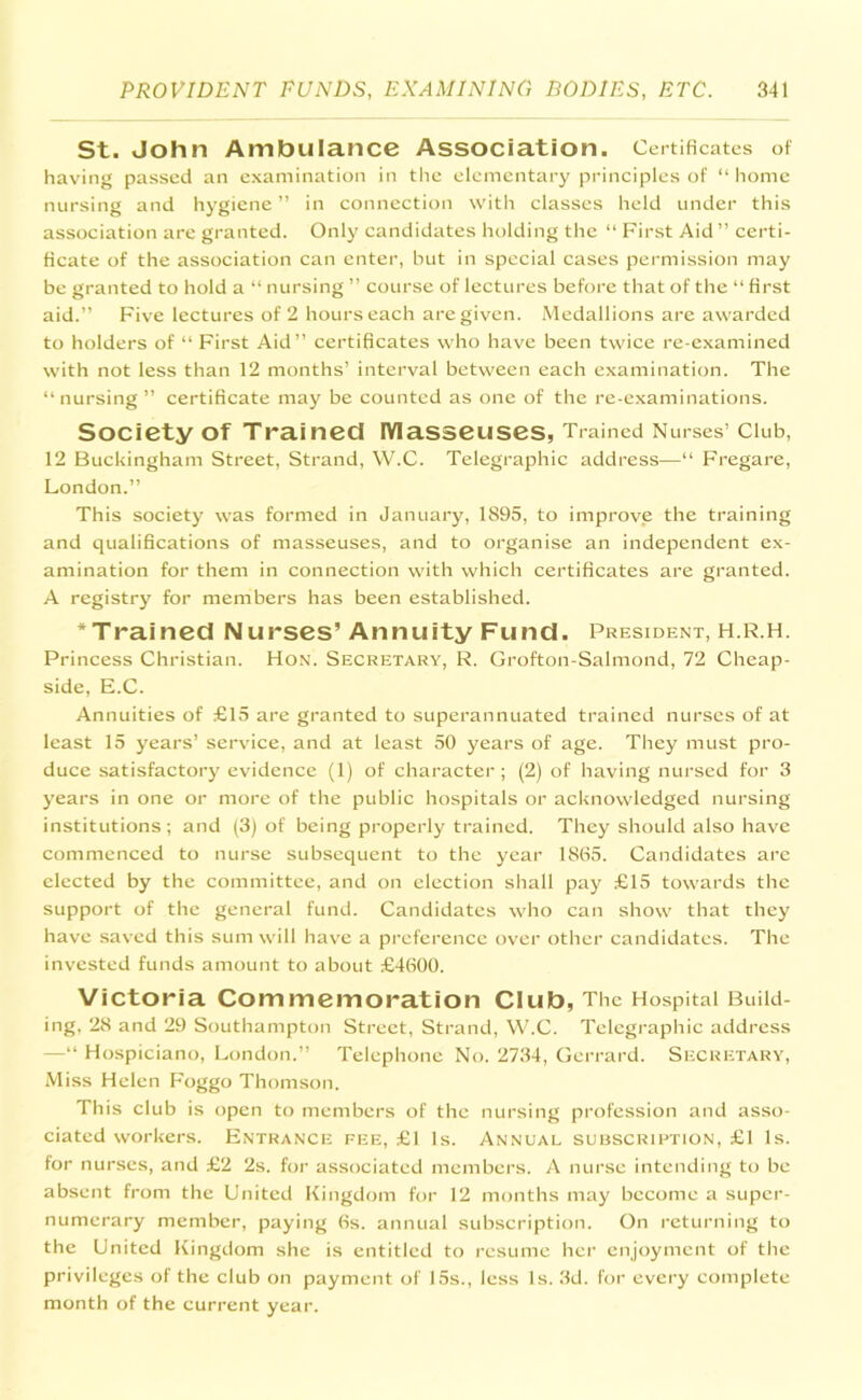 St. John Ambulance Association. Certificates of having passed an examination in the elementary principles of “ home nursing and hygiene ” in connection with classes held under this association are granted. Only candidates holding the “ First Aid ” certi- ficate of the association can enter, but in special cases permission may be granted to hold a “ nursing ” course of lectures before that of the “ first aid.” Five lectures of 2 hours each are given. Medallions are awarded to holders of “ First Aid” certificates who have been twice re-examined with not less than 12 months’ interval between each examination. The “nursing” certificate may be counted as one of the re-examinations. Society of Trained Masseuses, Trained Nurses’ Club, 12 Buckingham Street, Strand, W.C. Telegraphic address—“ Fregare, London.” This society was formed in January, 1895, to improve the training and qualifications of masseuses, and to organise an independent ex- amination for them in connection with which certificates are granted. A registry for members has been established. * Trained Nurses’Annuity Fund. President, h.r.h. Princess Christian. Hon. Secretary, R. Grofton-Salmond, 72 Cheap- side, E.C. Annuities of £15 are granted to superannuated trained nurses of at least 15 years’ service, and at least 50 years of age. They must pro- duce satisfactory evidence (1) of character; (2) of having nursed for 3 years in one or more of the public hospitals or acknowledged nursing institutions; and (3) of being properly trained. They should also have commenced to nurse subsequent to the year 1865. Candidates are elected by the committee, and on election shall pay £15 towards the support of the general fund. Candidates who can show that they have saved this sum will have a preference over other candidates. The invested funds amount to about £4600. Victoria Commemoration Club, The Hospital Build- ing, 28 and 29 Southampton Street, Strand, W.C. Telegraphic address —“ Hospiciano, London.” Telephone No. 2734, Gerrard. Secretary, Miss Helen Foggo Thomson. This club is open to members of the nursing profession and asso- ciated workers. Entrance fee, £1 Is. Annual subscription, £1 Is. for nurses, and £2 2s. for associated members. A nurse intending to be absent from the United Kingdom for 12 months may become a super- numerary member, paying 6s. annual subscription. On returning to the United Kingdom she is entitled to resume her enjoyment of the privileges of the club on payment of 15s., less Is. 3d. for every complete month of the current year.