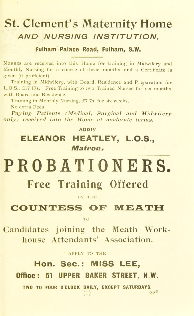 St. Clement’s Maternity Home AND NURSING INSTITUTION, Fulham Palace Road, Fulham, S.W. Nurses are received into this Home for training in Midwifery and Monthly Nursing for a course of three months, and a Certificate is given (if proficient). Training in Midwifery, with Board, Residence and Preparation for L.O.S., £17 17s. Free Training to two Trained Nurses for six months with Board and Residence. Training in Monthly Nursing, £7 7s. for six weeks. No extra Fees. Paying Patients (Medical, Surgical and Midwifery only) received into the Home at moderate terms. Apply ELEANOR HEATLEY, L.O.S., Matron• PROBATIONERS. Free Training Offered BY THE COUNTESS OF MEATH TO Candidates joining the Meath Work- house Attendants’ Association. APPLY TO THE Hon. Sec.: MISS LEE, Office: 51 UPPER BAKER STREET, N.W. TWO TO FOUR O’CLOCK DAILY, EXCEPT SATURDAYS.