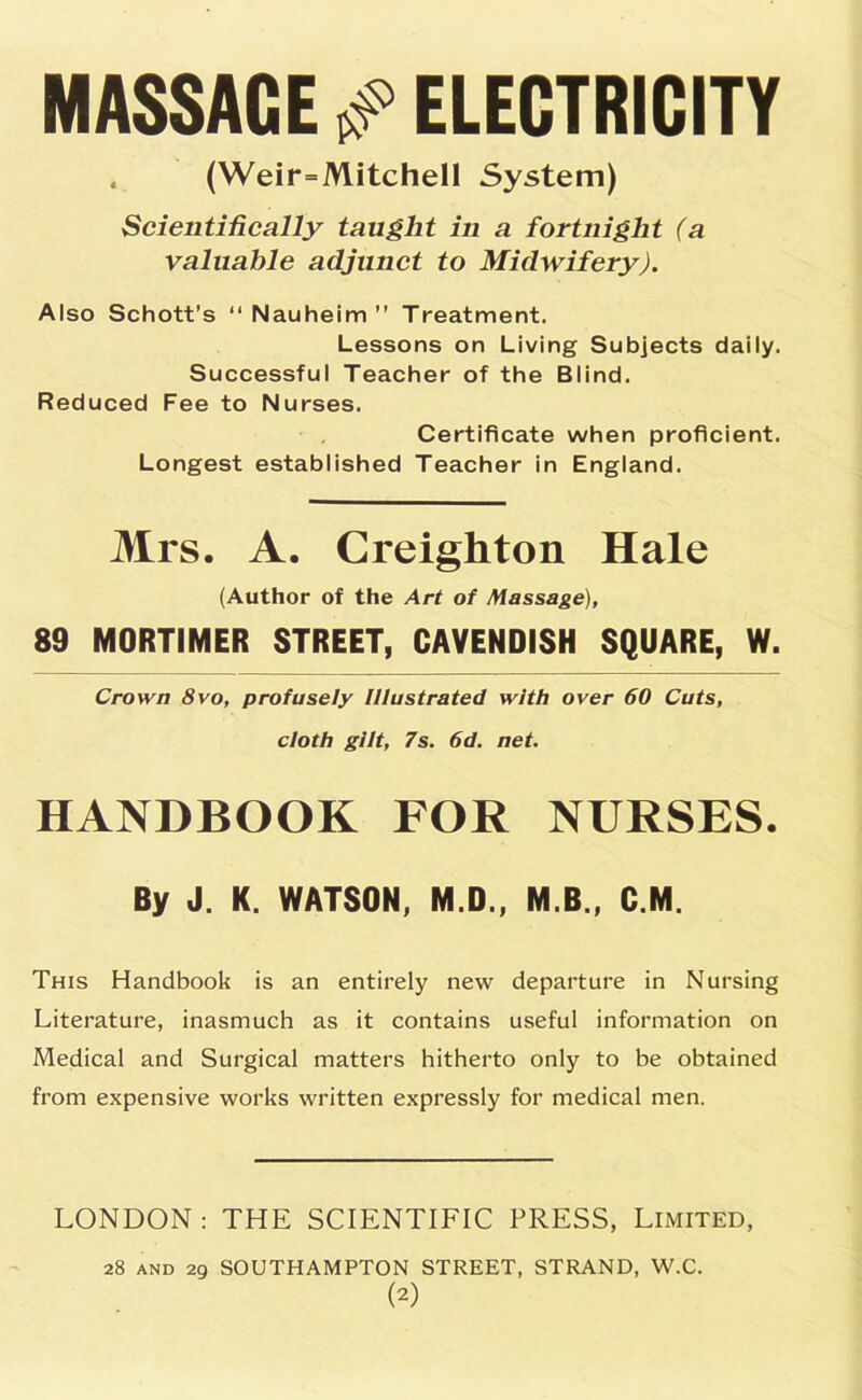 MASSAGE s? ELECTRICITY . (Weir=Mitchell System) Scientifically taught in a fortnight (a valuable adjunct to Midwifery). Also Schott’s “Nauheim” Treatment. Lessons on Living Subjects daily. Successful Teacher of the Blind. Reduced Fee to Nurses. Certificate when proficient. Longest established Teacher in England. Mrs. A. Creighton Hale (Author of the Art of Massage), 89 MORTIMER STREET, CAVENDISH SQUARE, W. Crown 8vo, profusely Illustrated with over 60 Cuts, cloth gilt, 7s. 6d. net. HANDBOOK FOR NURSES. By J. K. WATSON, M.D., M B., C.M. This Handbook is an entirely new departure in Nursing Literature, inasmuch as it contains useful information on Medical and Surgical matters hitherto only to be obtained from expensive works written expressly for medical men. LONDON : THE SCIENTIFIC PRESS, Limited, 28 AND 29 SOUTHAMPTON STREET, STRAND, W.C.