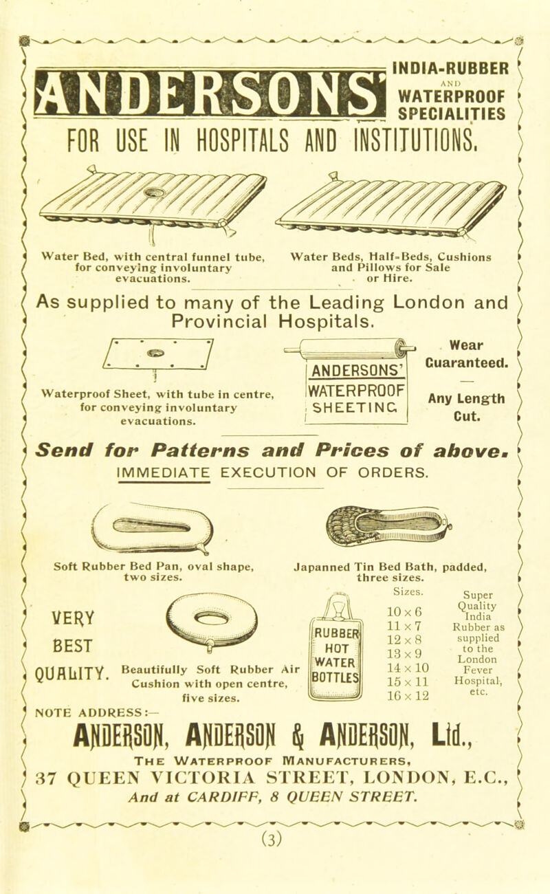 EiimUKKilKM FIB USE INDIA-RUBBER IN HOSPITALS AND Water Bed, with central funnel tube, for conveying involuntary evacuations. Water Beds, Half-Beds, Cushions and Pillows for Sale or Hire. Waterproof Sheet, with tube in centre, for conveying involuntary evacuations. WATERPROOF SHEETINC. l Soft Rubber Bed Pan, oval shape, two sizes. VERY BEST QUALITY. Japanned Tin Bed Bath, padded, three sizes. Sizes. m Beautifully Soft Rubber Air Cushion with open centre, five sizes. RUBBER HOT WATER BOTTLES . J 10x6 11x7 12x8 13x9 14x10 15x11 16 x 12 Super Quality India Rubber as supplied to the London Fever Hospital, etc. NOTE ADDRESS:— / WATERPROOF > SPECIALITIES INSTITUTIONS, > As supplied to many of the Leading London and Provincial Hospitals. Wear Guaranteed. Any Length Cut. Send for Patterns and Prices of above. » IMMEDIATE EXECUTION OF ORDERS. ANDEHSON, ANDEHSON * ANUEHSON, Lid., The Waterproof Manufacturers, 37 QUEEN VICTORIA STREET, LONDON, E.C., And at CARDIFF, 8 QUEEN STREET. (3) \ -o;