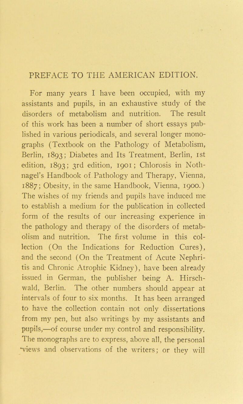 For many years I have been occupied, with my assistants and pupils, in an exhaustive study of the disorders of metabolism and nutrition. The result of this work has been a number of short essays pub- lished in various periodicals, and several longer mono- graphs (Textbook on the Pathology of Metabolism, Berlin, 1893; Diabetes and Its Treatment, Berlin, ist edition, 1893; 3rd edition, 1901; Chlorosis in Noth- nagel’s Handbook of. Pathology and Therapy, Vienna, 1887; Obesity, in the same Handbook, Vienna, 1900.) The wishes of my friends and pupils have induced me to establish a medium for the publication in collected form of the results of our increasing experience in the pathology and therapy of the disorders of metab- olism and nutrition. The first volume in this col- lection (On the Indications for Reduction Cures), and the second (On the Treatment of Acute Nephri- tis and Chronic Atrophic Kidney), have been already issued in German, the publisher being A. Hirsch- wald, Berlin. The other numbers should appear at intervals of four to six months. It has been arranged to have the collection contain not only dissertations from my pen, but also writings by my assistants and pupils,—of course under my control and responsibility. The monographs are to express, above all, the personal wiews and observations of the writers; or they will