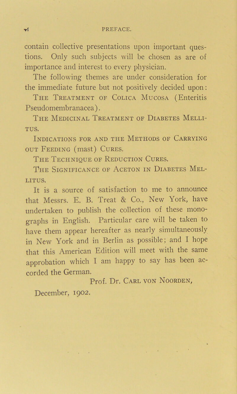 ▼1 PREFACE. contain collective presentations upon important ques- tions. Only such subjects will be chosen as are of importance and interest to every physician. The following themes are under consideration for the immediate future but not positively decided upon: The Treatment of Colica Mucosa (Enteritis Pseudomembranacea). The Medicinal Treatment of Diabetes Melli- TUS. Indications for and the Methods of Carrying OUT Feeding (mast) Cures. The Technique of Reduction Cures. The Significance of Aceton in Diabetes Mel- LITUS. It is a source of satisfaction to me to announce that Me.ssrs. E. B. Treat & Co., New York, have undertaken to publish the collection of these mono- graphs in English. Particular care will be taken to have them appear hereafter as nearly simultaneously in New York and in Berlin as possible; and I hope that this American Edition will meet with the same approbation which I am happy to say has been ac- corded the German. Prof. Dr. Carl von Noorden, December, 1902.