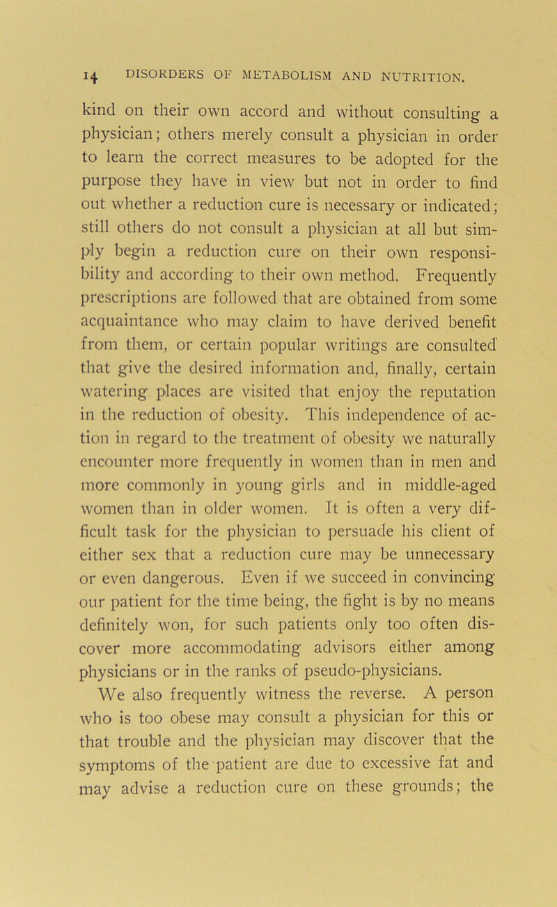 kind on their own accord and without consulting a physician; others merely consult a physician in order to learn the correct measures to be adopted for the purpose they have in view but not in order to find out whether a reduction cure is necessaiy or indicated; still others do not consult a physician at all but sim- ply begin a reduction cure on their own responsi- bility and according to their own method. Frequently prescriptions are followed that are obtained from some acquaintance who may claim to have derived benefit from them, or certain popular writings are consulted that give the desired information and, finally, certain watering places are visited that enjoy the reputation in the reduction of obesity. This independence of ac- tion in regard to the treatment of obesity we naturally encounter more frequently in women than in men and more commonly in young girls and in middle-aged women than in older women. It is often a very dif- ficult task for the physician to persuade his client of either sex that a reduction cure may be unnecessary or even dangerous. Even if we succeed in convincing our patient for the time being, the fight is by no means definitely won, for such patients only too often dis- cover more accommodating advisors either among physicians or in the ranks of pseudo-physicians. We also frequently witness the reverse. A person who is too obese may consult a physician for this or that trouble and the physician may discover that the symptoms of the patient are due to excessive fat and may advise a reduction cure on these grounds; the