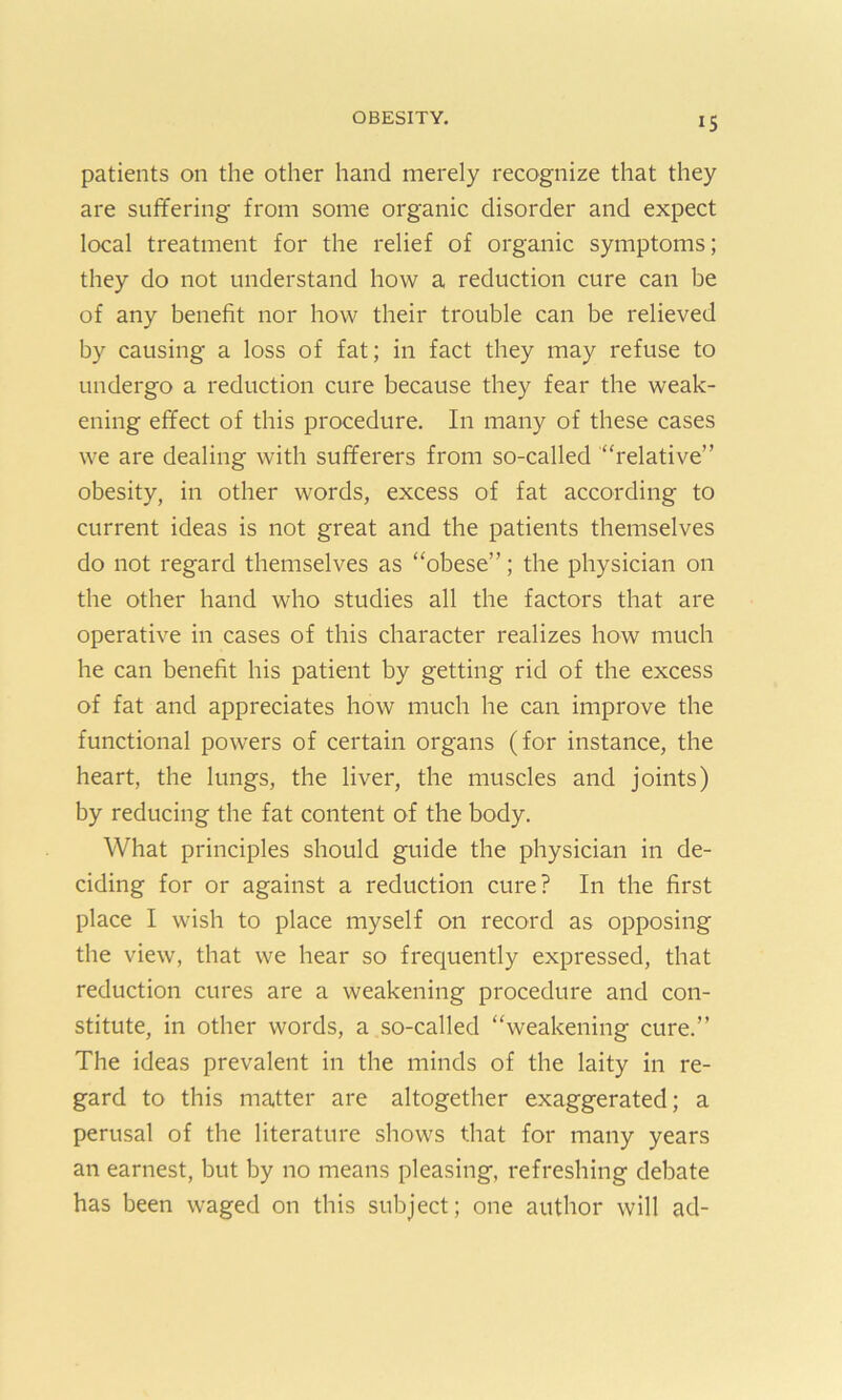 patients on the other hand merely recognize that they are suffering from some organic disorder and expect local treatment for the relief of organic symptoms; they do not understand how a reduction cure can be of any benefit nor how their trouble can be relieved by causing a loss of fat; in fact they may refuse to undergo a reduction cure because they fear the weak- ening effect of this procedure. In many of these cases we are dealing with sufferers from so-called “relative” obesity, in other words, excess of fat according to current ideas is not great and the patients themselves do not regard themselves as “obese”; the physician on the other hand who studies all the factors that are operative in cases of this character realizes how much he can benefit his patient by getting rid of the excess of fat and appreciates how much he can improve the functional powers of certain organs (for instance, the heart, the lungs, the liver, the muscles and joints) by reducing the fat content of the body. What principles should guide the physician in de- ciding for or against a reduction cure? In the first place I wish to place myself on record as opposing the view, that we hear so frequently expressed, that reduction cures are a weakening procedure and con- stitute, in other words, a so-called “weakening cure.” The ideas prevalent in the minds of the laity in re- gard to this matter are altogether exaggerated; a perusal of the literature shows that for many years an earnest, but by no means pleasing, refreshing debate has been waged on this subject; one author will ad-