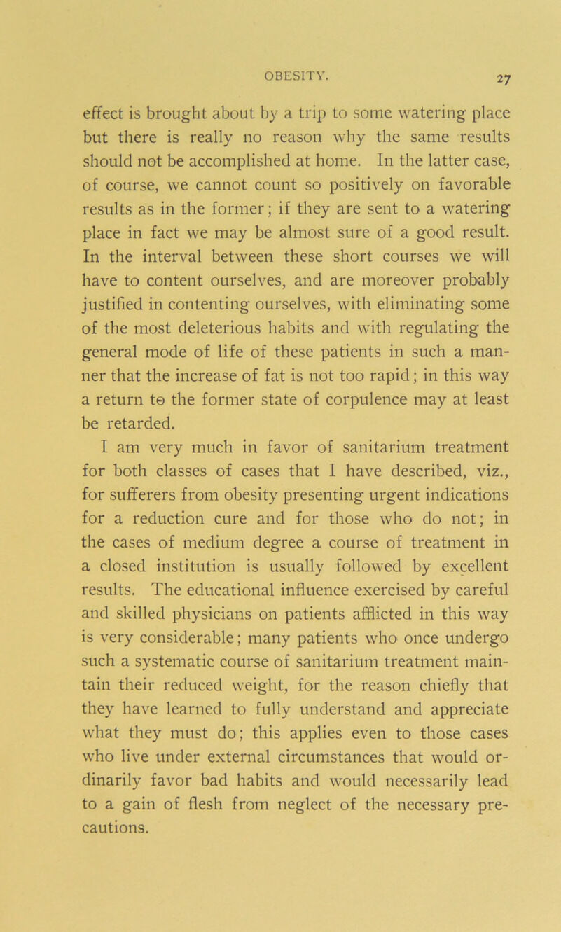 effect is brought about by a trip to some watering place but there is really no reason why the same results should not be accomplished at home. In the latter case, of course, we cannot count so positively on favorable results as in the former; if they are sent to a watering place in fact we may be almost sure of a good result. In the interval between these short courses we will have to content ourselves, and are moreover probably justified in contenting ourselves, with eliminating some of the most deleterious habits and with regulating the general mode of life of these patients in such a man- ner that the increase of fat is not too rapid; in this way a return te the former state of corpulence may at least be retarded. I am very much in favor of sanitarium treatment for both classes of cases that I have described, viz., for sufferers from obesity presenting urgent indications for a reduction cure and for those who do not; in the cases of medium degree a course of treatment in a closed institution is usually followed by excellent results. The educational influence exercised by careful and skilled physicians on patients afflicted in this way is very considerable; many patients who once undergo such a systematic course of sanitarium treatment main- tain their reduced weight, for the reason chiefly that they have learned to fully understand and appreciate what they must do; this applies even to those cases who live under external circumstances that would or- dinarily favor bad habits and would necessarily lead to a gain of flesh from neglect of the necessary pre- cautions.