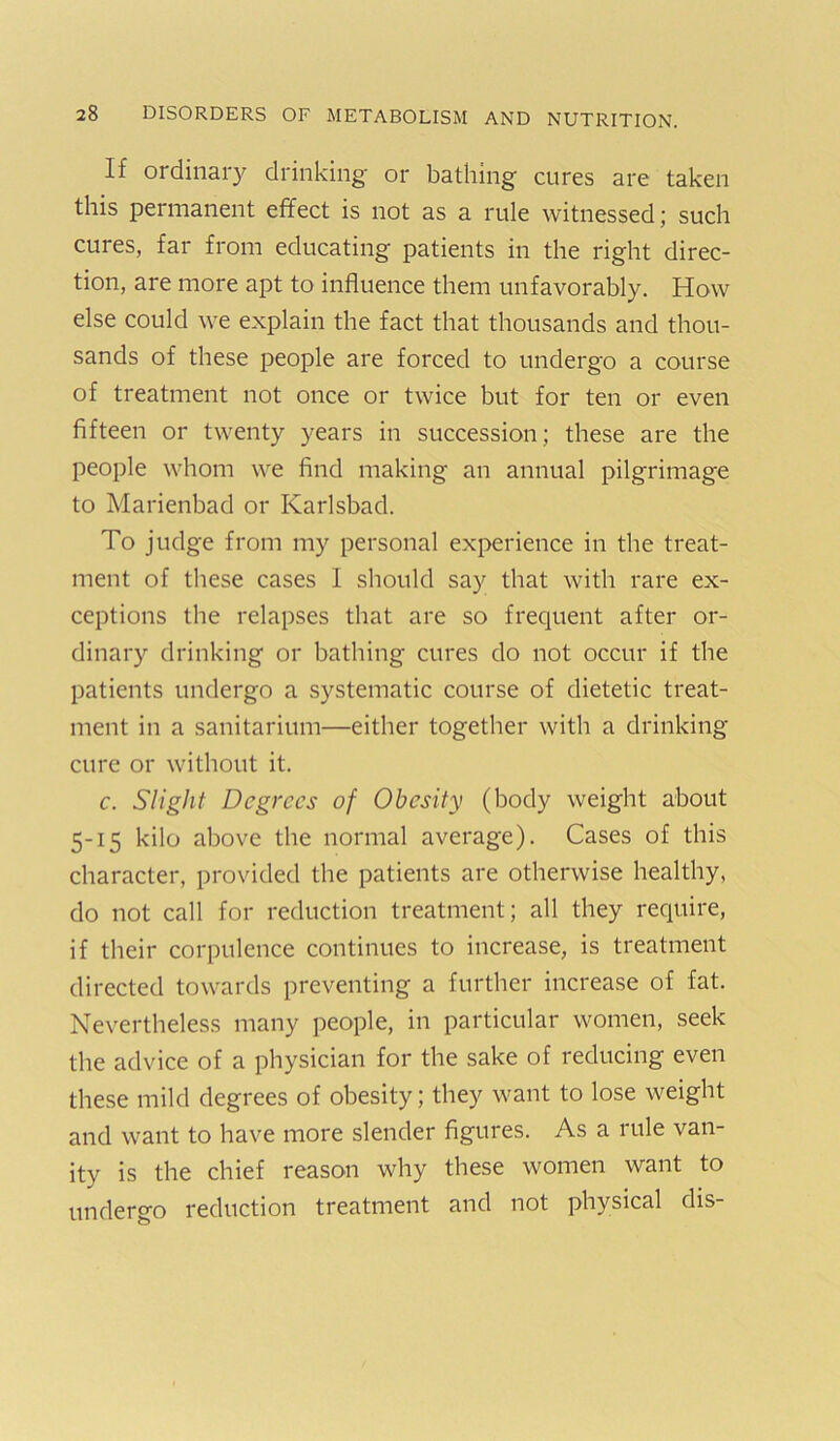 If ordinary drinking or bathing cures are taken this permanent effect is not as a rule witnessed; such cures, far from educating patients in the right direc- tion, are more apt to influence them unfavorably. How else could we explain the fact that thousands and thou- sands of these people are forced to undergo a course of treatment not once or twice but for ten or even fifteen or twenty years in succession; these are the people whom we find making an annual pilgrimage to Marienbad or Karlsbad. To judge from my personal experience in the treat- ment of these cases 1 should say that with rare ex- ceptions the relapses that are so frequent after or- dinary drinking or bathing cures do not occur if the patients undergo a systematic course of dietetic treat- ment in a sanitarium—either together with a drinking cure or without it. c. Slight Degrees of Obesity (body weight about 5-15 kilo above the normal average). Cases of this character, provided the patients are otherwise healthy, do not call for reduction treatment; all they require, if their corpulence continues to increase, is treatment directed towards preventing a further increase of fat. Nevertheless many people, in particular women, seek the advice of a physician for the sake of reducing even these mild degrees of obesity; they want to lose weight and want to have more slender figures. As a rule van- ity is the chief reason why these women want to undergo reduction treatment and not physical dis-