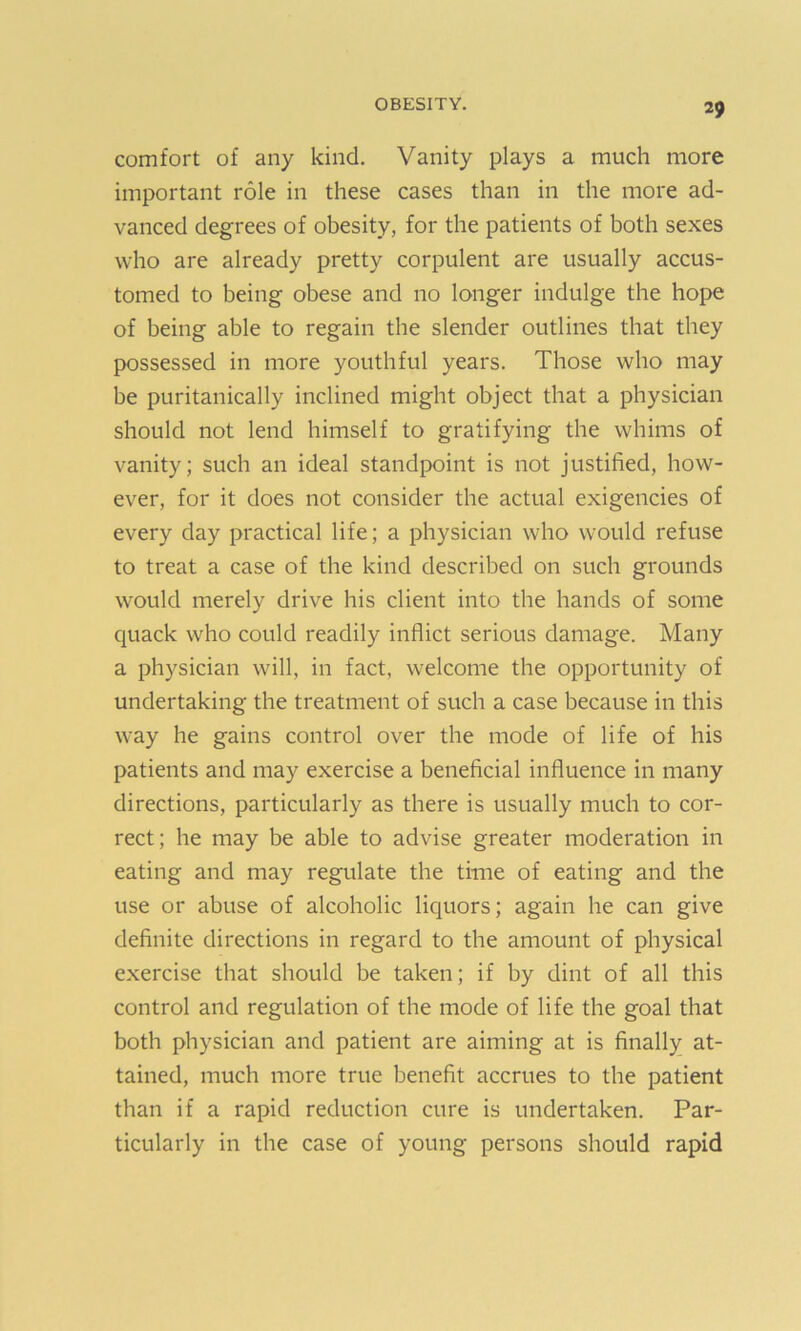 comfort of any kind. Vanity plays a much more important role in these cases than in the more ad- vanced degrees of obesity, for the patients of both sexes who are already pretty corpulent are usually accus- tomed to being obese and no longer indulge the hope of being able to regain the slender outlines that they possessed in more youthful years. Those who may be puritanically inclined might object that a physician should not lend himself to gratifying the whims of vanity; such an ideal standpoint is not justified, how- ever, for it does not consider the actual exigencies of every day practical life; a physician who would refuse to treat a case of the kind described on such grounds would merely drive his client into the hands of some quack who could readily inflict serious damage. Many a physician will, in fact, welcome the opportunity of undertaking the treatment of such a case because in this way he gains control over the mode of life of his patients and may exercise a beneficial influence in many directions, particularly as there is usually much to cor- rect; he may be able to advise greater moderation in eating and may regulate the time of eating and the use or abuse of alcoholic liquors; again he can give definite directions in regard to the amount of physical exercise that should be taken; if by dint of all this control and regulation of the mode of life the goal that both physician and patient are aiming at is finally at- tained, much more true benefit accrues to the patient than if a rapid reduction cure is undertaken. Par- ticularly in the case of young persons should rapid