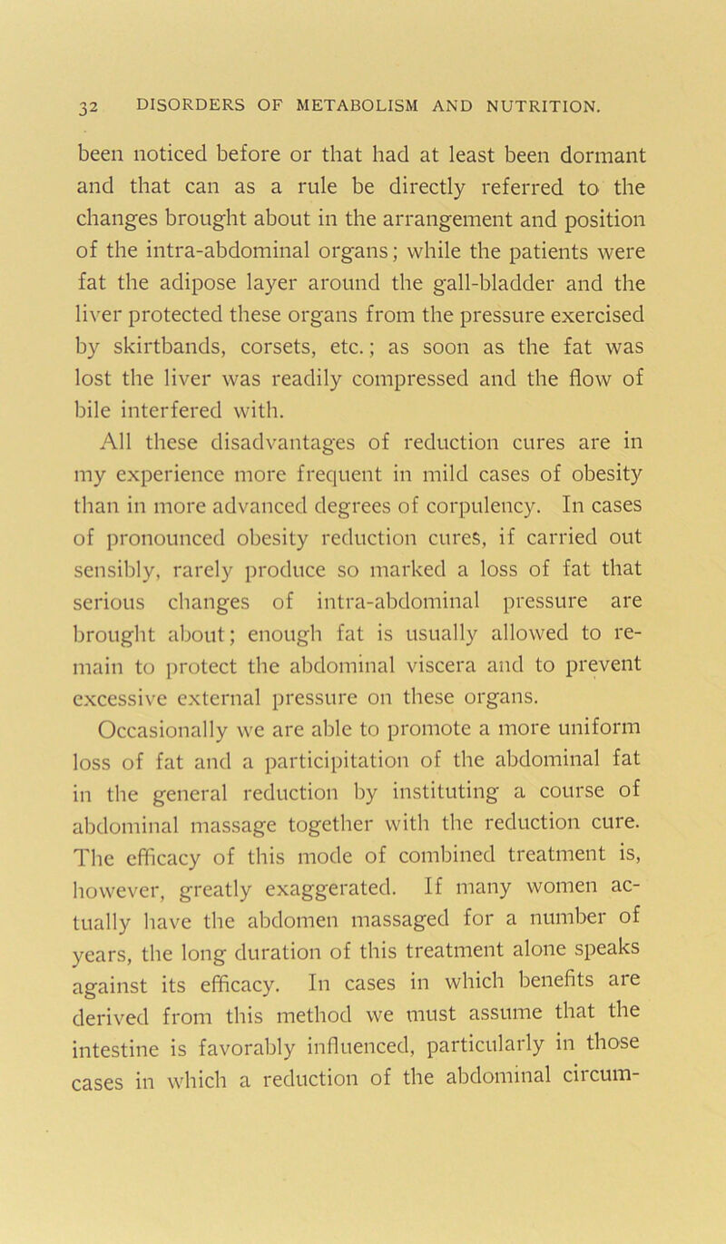 been noticed before or that had at least been dormant and that can as a rule be directly referred to the changes brought about in the arrangement and position of the intra-abdominal organs; while the patients were fat the adipose layer around the gall-bladder and the liver protected these organs from the pressure exercised by skirtbands, corsets, etc.; as soon as the fat was lost the liver was readily compressed and the flow of bile interfered with. All these disadvantages of reduction cures are in my experience more frequent in mild cases of obesity than in more advanced degrees of corpulency. In cases of pronounced obesity reduction cures, if carried out sensibly, rarely produce so marked a loss of fat that serious changes of intra-abdominal pressure are brought about; enough fat is usually allowed to re- main to protect the abdominal viscera and to prevent e.xcessive external pressure on these organs. Occasionally we are able to promote a more uniform loss of fat and a participitation of the abdominal fat in the general reduction by instituting a course of abdominal massage together with the reduction cure. The efficacy of this mode of combined treatment is, however, greatly exaggerated. If many women ac- tually have the abdomen massaged for a number of years, the long duration of this treatment alone speaks against its efficacy. In cases in which benefits aie derived from this method we must assume that the intestine is favorably influenced, particularly in those cases in which a reduction of the abdominal circum-